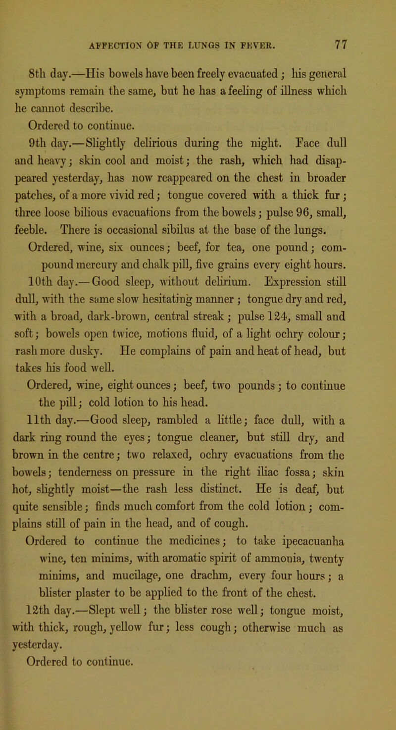 8th day.—His bowels have been freely evacuated ; his general symptoms remain the same, but he has a feeling of illness which he cannot describe. Ordered to continue. 9th day.—Slightly delirious during the night. Face dull and heavy; skin cool and moist; the rash, which had disap- peared yesterday, has now reappeared on the chest in broader patches, of a more vivid red; tongue covered with a thick fur ; three loose bilious evacuations from the bowels; pulse 96, small, feeble. There is occasional sibilus at the base of the lungs. Ordered, wine, six ounces; beef, for tea, one pound; com- pound mercury and chalk pill, five grains every eight hours. 10th day.— Good sleep, without delirium. Expression still dull, with the same slow hesitating manner ; tongue dry and red, with a broad, dark-brown, central streak ; pulse 124, small and soft; bowels open twice, motions fluid, of a light ochry colour; rash more dusky. He complains of pain and heat of head, but takes his food well. Ordered, wine, eight ounces; beef, two pounds ; to continue the pill; cold lotion to his head. 11th day.—Good sleep, rambled a little; face dull, with a dark ring round the eyes; tongue cleaner, but still dry, and brown in the centre; two relaxed, ochry evacuations from the bowels; tenderness on pressure in the right iliac fossa; skin hot, slightly moist—the rash less distinct. He is deaf, but quite sensible; finds much comfort from the cold lotion ; com- plains still of pain in the head, and of cough. Ordered to continue the medicines; to take ipecacuanha vine, ten minims, with aromatic spirit of ammonia, twenty minims, and mucilage, one drachm, every four hours; a blister plaster to be applied to the front of the chest. 12th day.—Slept well; the blister rose well; tongue moist, with thick, rough, yellow fur; less cough; otherwise much as yesterday. Ordered to continue.