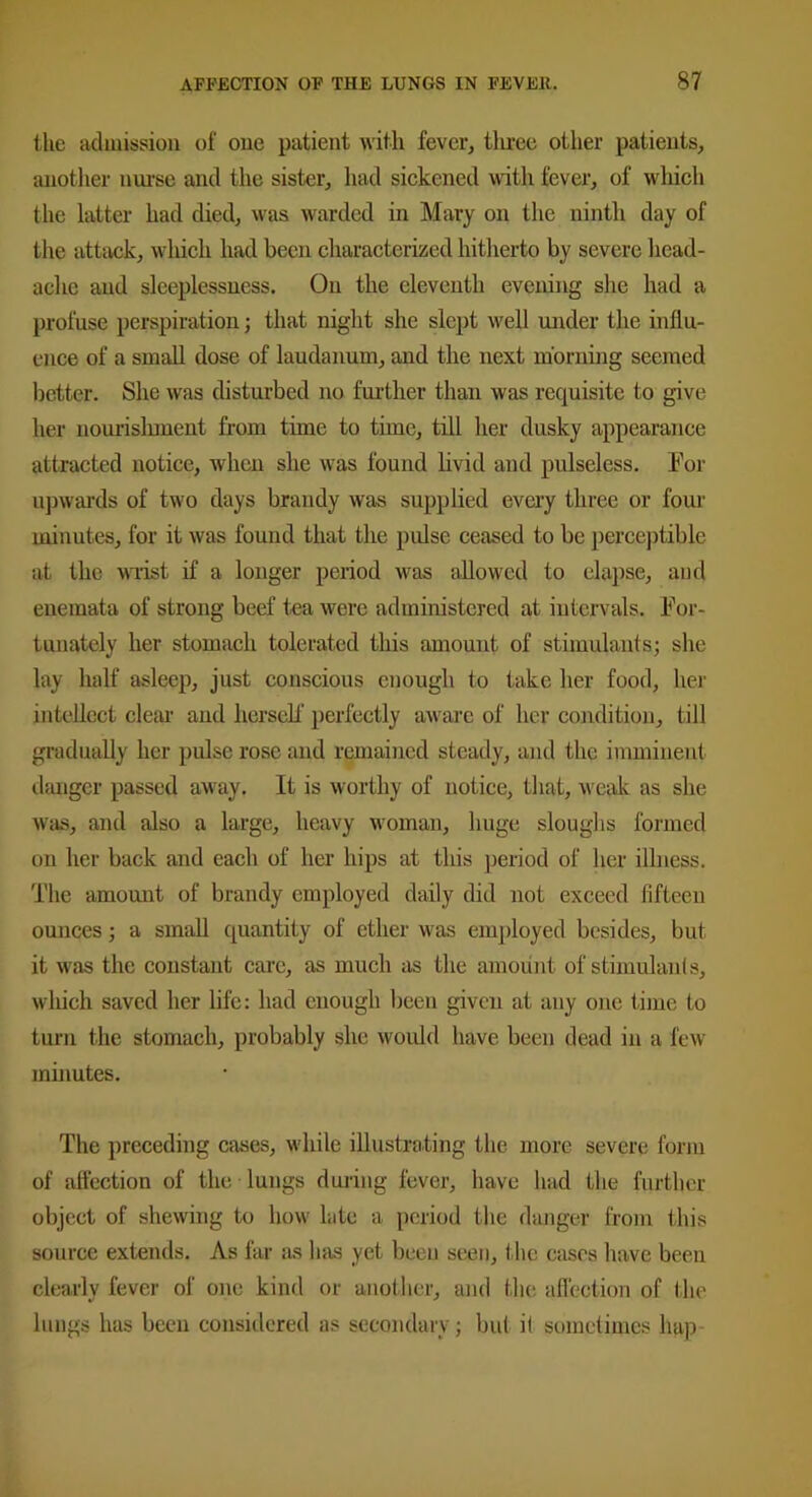 the admission of one patient with fever, three other patients, another nurse and the sister, had sickened with fever, of which the latter had died, was warded in Mary on the ninth day of the attack, which had been characterized hitherto by severe head- ache and sleeplessness. On the eleventh evening she had a profuse perspiration; that night she slept well under the influ- ence of a small dose of laudanum, and the next morning seemed better. She was disturbed no further than was requisite to give her nourishment from time to time, till her dusky appearance attracted notice, when she was found livid and pulseless. For upwards of two days brandy was supplied every three or four minutes, for it was found that the pulse ceased to be perceptible at the wrist if a longer period was allowed to elapse, and enemata of strong beef tea were administered at intervals. For- tunately her stomach tolerated this amount of stimulants; she lay half asleep, just conscious enough to take her food, her intellect clear and herself perfectly aware of her condition, till gradually her pulse rose and remained steady, and the imminent danger passed away. It is worthy of notice, that, vreak as she was, and also a large, heavy woman, huge sloughs formed on her back and each of her hips at this period of her illness. The amount of brandy employed daily did not exceed fifteen ounces; a small quantity of ether was employed besides, but it was the constant care, as much as the amount of stimulants, which saved her life: had enough been given at any one time to turn the stomach, probably she would have been dead in a few minutes. The preceding cases, while illustrating the more severe form of affection of the lungs during fever, have had the further object of shewing to how late a period the danger from this source extends. As far as has yet been seen, the cases have been clearly fever of one kind or another, and the affection of the lungs has been considered as secondary; but it sometimes hap