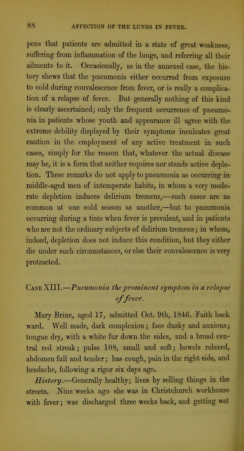 pens that patients are admitted in a state of great weakness, suffering from inflammation of the lungs, and referring all their ailments to it. Occasionally, as in the annexed case, the his- tory shews that the pneumonia either occurred from exposure to cold during convalescence from fever, or is really a complica- tion of a relapse of fever. But generally nothing of this kind is clearly ascertained; only the frequent occurrence of pneumo- nia in patients whose youth and appearance ill agree with the extreme debility displayed by their symptoms inculcates great caution in the employment of any active treatment in such cases, simply for the reason that, whatever the actual disease may be, it is a form that neither requires nor stands active deple- tion. These remarks do not apply to pneumonia as occurring in middle-aged men of intemperate habits, in whom a very mode- rate depletion induces delirium tremens,—such cases are as common at one cold season as another,—but to pneumonia occurring during a time when fever is prevalent, and in patients who are not the ordinary subjects of delirium tremens; in whom, indeed, depletion does not induce this condition, but they either die under such circumstances, or else then.’ convalescence is very protracted. Case XIII.—Pneumonia the prominent symptom in a relapse offever. Mary Brine, aged 17, admitted Oct. 9th, 1846. Faith back ward. Well made, dark complexion; face dusky and anxious; tongue dry, with a white fur down the sides, and a broad cen- tral red streak; pulse 108, small and soft; bowels relaxed, abdomen full and tender; has cough, pain in the right side, and headache, following a rigor six days ago. History.—Generally healthy; lives by selling things in the streets. Nine weeks ago she was in Christchurch workhouse with fever; was discharged three weeks back, and getting wet