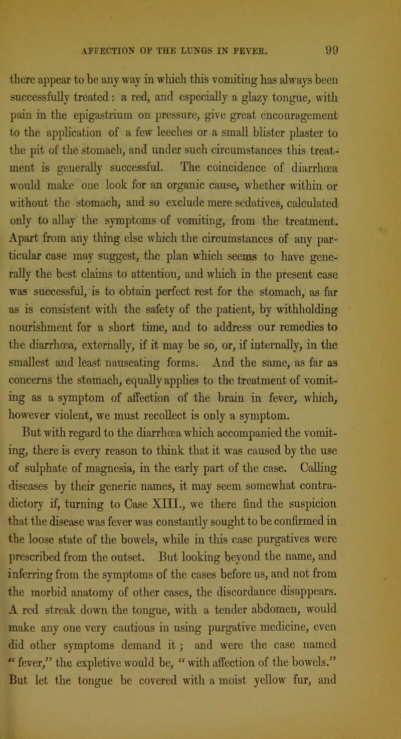 there appear to be any way in which this vomiting has always been successfully treated: a red, and especially a glazy tongue, with pain in the epigastrium on pressure, give great encouragement to the application of a few leeches or a small blister plaster to the pit of the stomach, and under such circumstances this treat- ment is generally successful. The coincidence of diarrhoea would make one look for an organic cause, whether within or without the stomach, and so exclude mere sedatives, calculated only to allay the symptoms of vomiting, from the treatment. Apart from any tiling else which the circumstances of any par- ticular case may suggest, the plan which seems to have gene- rally the best claims to attention, and which in the present case was successful, is to obtain perfect rest for the stomach, as far as is consistent with the safety of the patient, by withholding nourishment for a short time, and to address our remedies to the diarrhoea, externally, if it may be so, or, if internally, in the smallest and least nauseating forms. And the same, as far as concerns the stomach, equally applies to the treatment of vomit- ing as a symptom of affection of the brain in fever, which, however violent, we must recollect is only a symptom. But with regard to the diarrhoea which accompanied the vomit- ing, there is every reason to think that it was caused by the use of sulphate of magnesia, in the early part of the case. Calling diseases by their generic names, it may seem somewhat contra- dictory if, turning to Case XIII., we there find the suspicion that the disease was fever was constantly sought to be confirmed in the loose state of the bowels, while in this case purgatives were prescribed from the outset. But looking beyond the name, and inferring from the symptoms of the cases before us, and not from the morbid anatomy of other cases, the discordance disappears. A red streak down the tongue, with a tender abdomen, would make any one very cautious in using purgative medicine, even did other symptoms demand it; and were the case named “ fever,” the expletive would be, “ with affection of the bowels.” But let the tongue be covered with a moist yellow fur, and