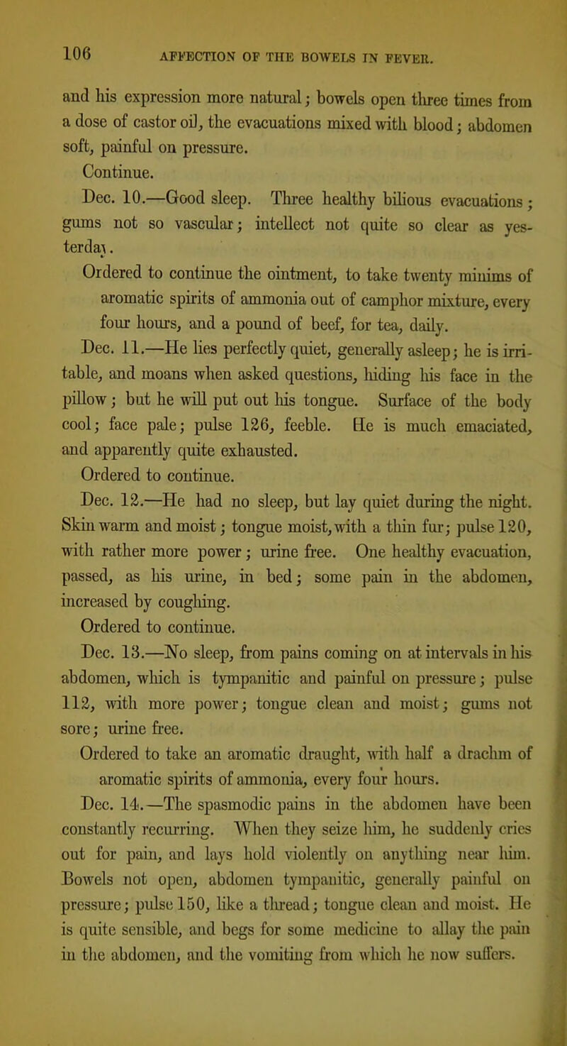 and his expression more natural; bowels open tliree times from a dose of castor oil, the evacuations mixed with blood; abdomen soft, painful on pressure. Continue. Dec. 10.—Good sleep. Three healthy bilious evacuations; gums not so vascular; intellect not quite so clear as yes- terday . Ordered to continue the ointment, to take twenty minims of aromatic spirits of ammonia out of camphor mixture, every four hours, and a pound of beef, for tea, daily. Dec. 11.—He lies perfectly quiet, generally asleep; he is irri- table, and moans when asked questions, liiding his face in the pillow; but he will put out his tongue. Surface of the body cool; face pale; pulse 126, feeble. He is much emaciated, and apparently quite exhausted. Ordered to continue. Dec. 12.—He had no sleep, but lay quiet during the night. Skin warm and moist; tongue moist, with a thin fur; pulse 120, with rather more power; urine free. One healthy evacuation, passed, as his urine, in bed; some pain in the abdomen, increased by coughing. Ordered to continue. Dec. 13.—No sleep, from pains coming on at intervals in his abdomen, which is tympanitic and painful on pressure; pulse 112, with more power; tongue clean and moist; gums not sore; urine free. Ordered to take an aromatic draught, with half a drachm of aromatic spirits of ammonia, every four hours. Dec. 14.—The spasmodic pains in the abdomen have been constantly recurring. When they seize him, he suddenly cries out for pain, and lays hold violently on anything near liim. Bowels not open, abdomen tympanitic, generally painful on pressure; pulse 150, like a thread; tongue clean and moist. He is quite sensible, and begs for some medicine to allay the pain in the abdomen, and the vomiting from which he now suffers.