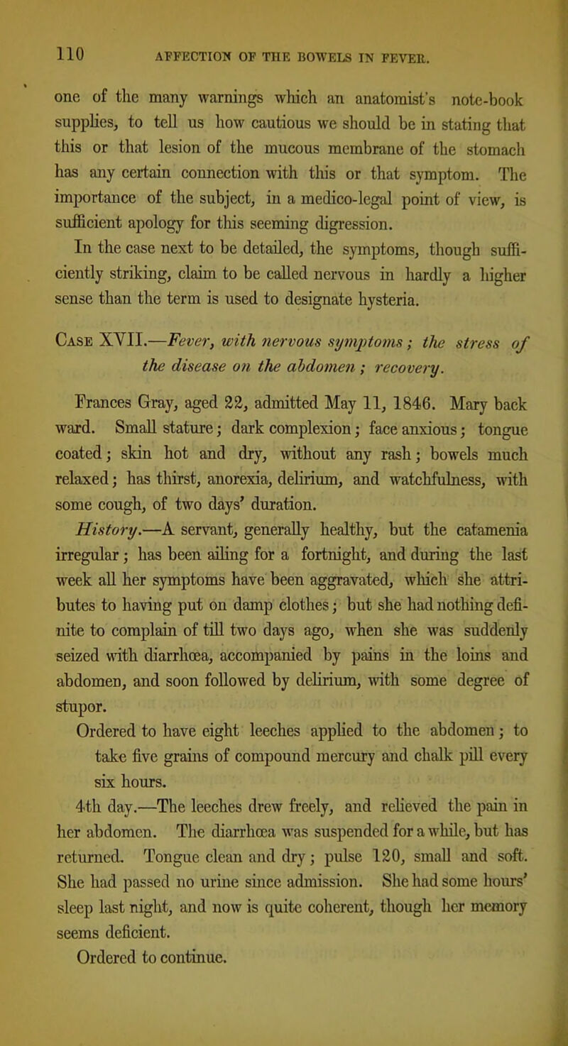 one of the many warnings which an anatomist’s note-book supplies, to tell us how cautious we should be in stating that this or that lesion of the mucous membrane of the stomach has any certain connection with this or that symptom. The importance of the subject, in a medico-legal point of view, is sufficient apology for this seeming digression. In the case next to be detailed, the symptoms, though suffi- ciently striking, claim to be called nervous in hardly a higher sense than the term is used to designate hysteria. Case XYII.—Fever, with nervous symptoms ; the stress of the disease on the abdomen ; recovery. Frances Gray, aged 22, admitted May 11, 1846. Mary back ward. Small stature; dark complexion; face anxious; tongue coated; skin hot and dry, without any rash; bowels much relaxed; has thirst, anorexia, delirium, and watchfulness, with some cough, of two days’ duration. History.—A servant, generally healthy, but the catamenia irregular; has been ailing for a fortnight, and during the last week all her symptoms have been aggravated, which she attri- butes to having put on damp clothes; but she had nothing defi- nite to complain of till two days ago, when she was suddenly seized with diarrhoea, accompanied by pains in the loins and abdomen, and soon followed by delirium, with some degree of stupor. Ordered to have eight leeches applied to the abdomen; to take five grains of compound mercury and chalk pill every six hours. 4th day.—The leeches drew freely, and relieved the pain in her abdomen. The diarrhoea was suspended for a while, but has returned. Tongue clean and dry; pulse 120, small and soft. She had passed no urine since admission. She had some hours’ sleep last night, and now is quite coherent, though her memory seems deficient. Ordered to continue.
