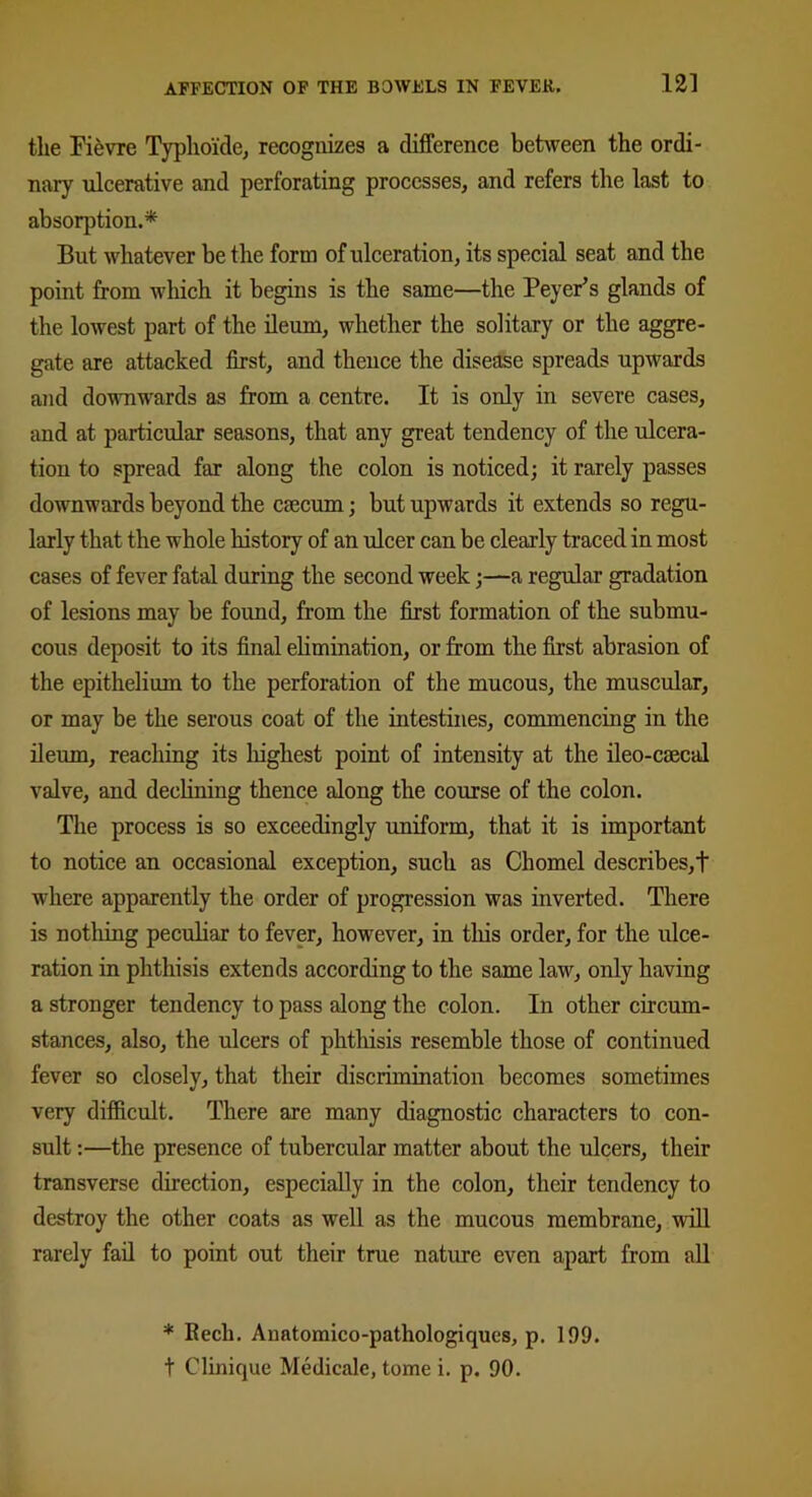 tlie Fievre Typhoide, recognizes a difference between the ordi- nary ulcerative and perforating processes, and refers the last to absorption.* But whatever be the form of ulceration, its special seat and the point from which it begins is the same—the Peyer’s glands of the lowest part of the ileum, whether the solitary or the aggre- gate are attacked first, and thence the disease spreads upwards and downwards as from a centre. It is only in severe cases, and at particular seasons, that any great tendency of the ulcera- tion to spread far along the colon is noticed; it rarely passes downwards beyond the caecum; but upwards it extends so regu- larly that the whole history of an ulcer can be clearly traced in most cases of fever fatal during the second week;—a regular gradation of lesions may be found, from the first formation of the submu- cous deposit to its final elimination, or from the first abrasion of the epithelium to the perforation of the mucous, the muscular, or may be the serous coat of the intestines, commencing in the ileum, reaching its highest point of intensity at the ileo-caecal valve, and declining thence along the course of the colon. The process is so exceedingly uniform, that it is important to notice an occasional exception, such as Chomel describes,! where apparently the order of progression was inverted. There is nothing peculiar to fever, however, in this order, for the ulce- ration in phthisis extends according to the same law, only having a stronger tendency to pass along the colon. In other circum- stances, also, the ulcers of phthisis resemble those of continued fever so closely, that their discrimination becomes sometimes very difficult. There are many diagnostic characters to con- sult :—the presence of tubercular matter about the ulcers, their transverse direction, especially in the colon, their tendency to destroy the other coats as well as the mucous membrane, will rarely fail to point out their true nature even apart from all * Rech. Anatomico-pathologiques, p. 199. t Clinique Medicalc, tome i. p. 90.