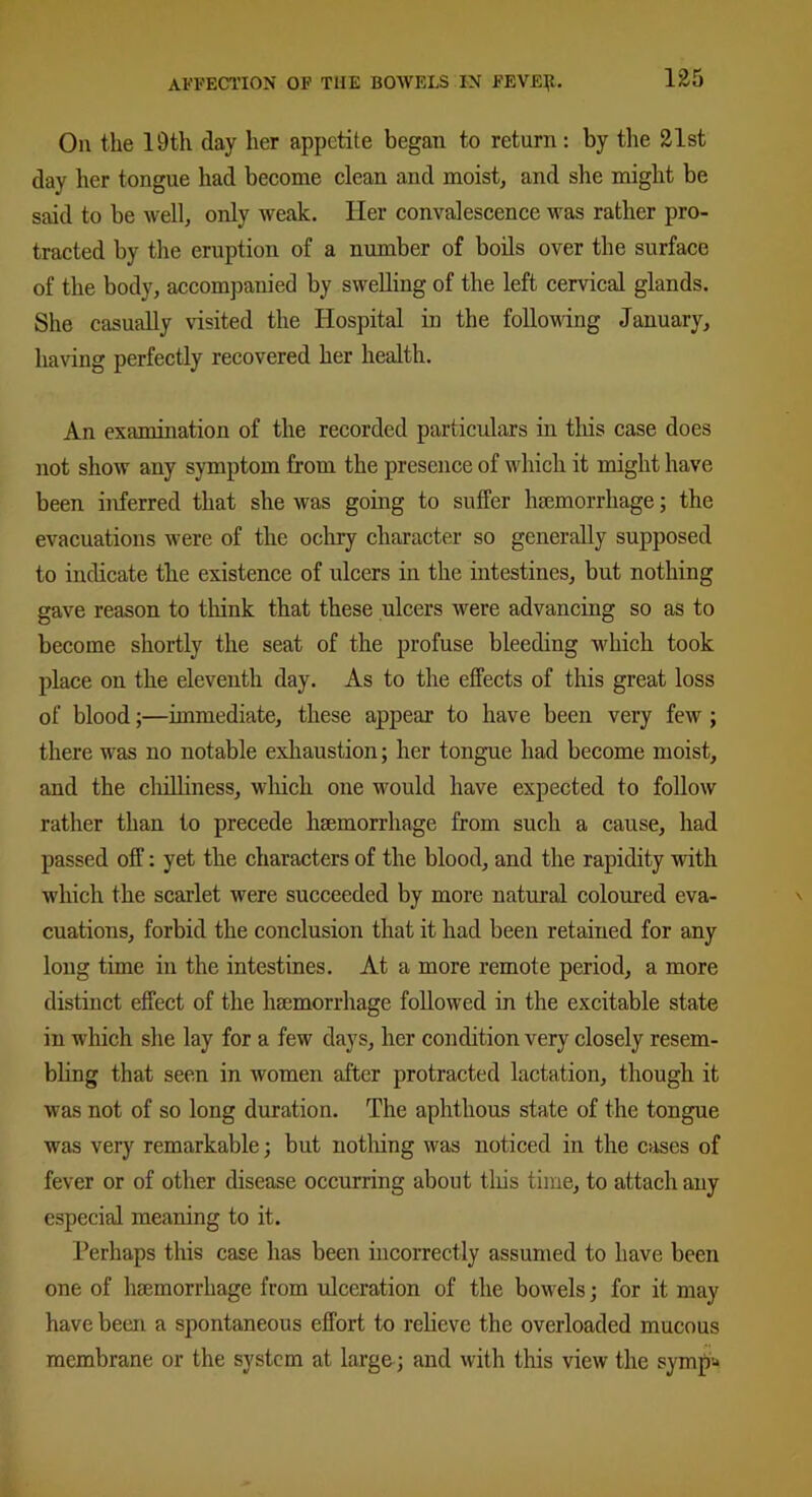 Oh the 19th day her appetite began to return: by the 21st day her tongue had become clean and moist, and she might be said to be well, only weak. Her convalescence was rather pro- tracted by the eruption of a number of boils over the surface of the body, accompanied by swelling of the left cervical glands. She casually visited the Hospital in the following January, having perfectly recovered her health. An examination of the recorded particulars in this case does not show any symptom from the presence of which it might have been inferred that she was going to suffer haemorrhage; the evacuations were of the ochry character so generally supposed to indicate the existence of ulcers in the intestines, but nothing gave reason to think that these ulcers were advancing so as to become shortly the seat of the profuse bleeding which took place on the eleventh day. As to the effects of this great loss of blood;—immediate, these appear to have been very few ; there was no notable exhaustion; her tongue had become moist, and the chilliness, which one would have expected to follow rather than to precede haemorrhage from such a cause, had passed off: yet the characters of the blood, and the rapidity with which the scarlet were succeeded by more natural coloured eva- cuations, forbid the conclusion that it had been retained for any long time in the intestines. At a more remote period, a more distinct effect of the haemorrhage followed in the excitable state in which she lay for a few days, her condition very closely resem- bling that seen in women after protracted lactation, though it was not of so long duration. The aphthous state of the tongue was very remarkable; but notliing was noticed in the cases of fever or of other disease occurring about this time, to attach any especial meaning to it. Perhaps this case has been incorrectly assumed to have been one of haemorrhage from ulceration of the bowels; for it may have been a spontaneous effort to relieve the overloaded mucous membrane or the system at large ; and with this view the symp