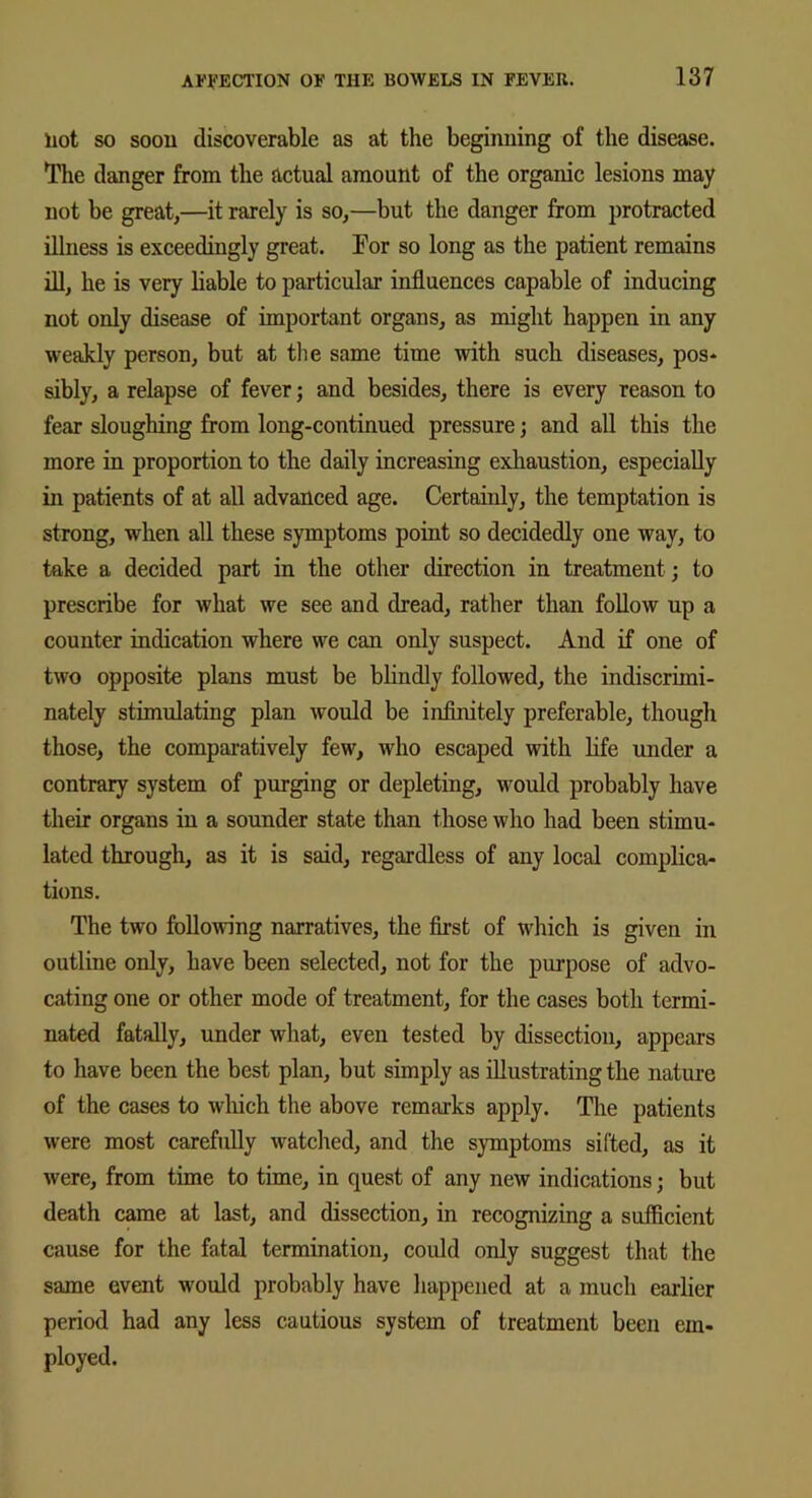 Hot so soon discoverable as at the beginning of the disease. The danger from the actual amount of the organic lesions may not be great,—it rarely is so,—but the danger from protracted illness is exceedingly great. For so long as the patient remains ill, he is very liable to particular influences capable of inducing not only disease of important organs, as might happen in any weakly person, but at the same time with such diseases, pos- sibly, a relapse of fever; and besides, there is every reason to fear sloughing from long-continued pressure; and all this the more in proportion to the daily increasing exhaustion, especially in patients of at all advanced age. Certainly, the temptation is strong, when all these symptoms point so decidedly one way, to take a decided part in the other direction in treatment ; to prescribe for what we see and dread, rather than follow up a counter indication where we can only suspect. And if one of two opposite plans must be blindly followed, the indiscrimi- nately stimulating plan would be infinitely preferable, though those, the comparatively few, who escaped with life under a contrary system of purging or depleting, would probably have their organs in a sounder state than those who had been stimu- lated through, as it is said, regardless of any local complica- tions. The two following narratives, the first of which is given in outline only, have been selected, not for the purpose of advo- cating one or other mode of treatment, for the cases both termi- nated fatally, under what, even tested by dissection, appears to have been the best plan, but simply as illustrating the nature of the cases to which the above remarks apply. The patients were most carefully watched, and the symptoms sifted, as it were, from time to time, in quest of any new indications; but death came at last, and dissection, in recognizing a sufficient cause for the fatal termination, could only suggest that the same event would probably have happened at a much earlier period had any less cautious system of treatment been em- ployed.