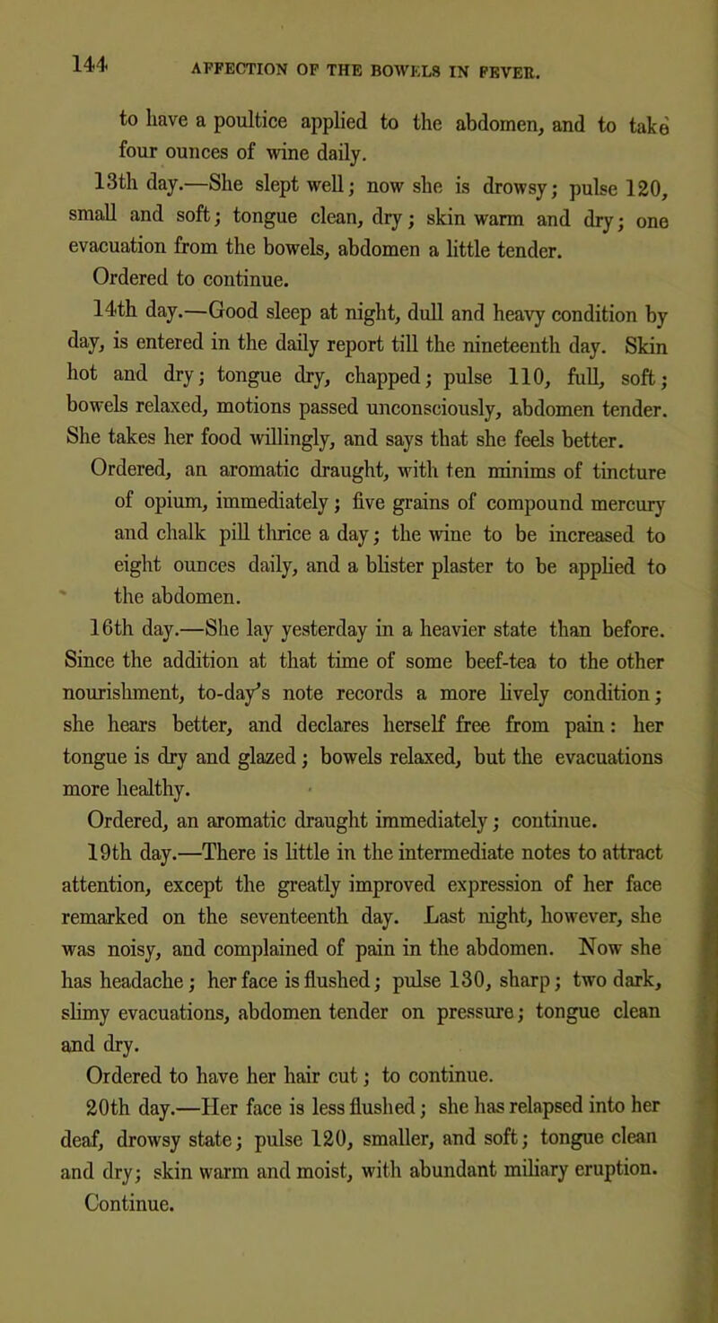 to have a poultice applied to the abdomen, and to take four ounces of wine daily. 13th day.—She slept well; now she is drowsy; pulse 120, small and soft; tongue clean, dry; skin warm and dry; one evacuation from the bowels, abdomen a little tender. Ordered to continue. 14th day.—Good sleep at night, dull and heavy condition by day, is entered in the daily report till the nineteenth day. Skin hot and dry; tongue dry, chapped; pulse 110, full, soft; bowels relaxed, motions passed unconsciously, abdomen tender. She takes her food willingly, and says that she feels better. Ordered, an aromatic draught, with ten minims of tincture of opium, immediately ; five grains of compound mercury and chalk pill thrice a day; the wine to be increased to eight ounces daily, and a blister plaster to be applied to the abdomen. 16th day.—She lay yesterday in a heavier state than before. Since the addition at that time of some beef-tea to the other nourishment, to-day’s note records a more lively condition; she hears better, and declares herself free from pain: her tongue is dry and glazed ; bowels relaxed, but the evacuations more healthy. Ordered, an aromatic draught immediately; continue. 19th day.—There is little in the intermediate notes to attract attention, except the greatly improved expression of her face remarked on the seventeenth day. Last night, however, she was noisy, and complained of pain in the abdomen. Now she has headache; her face is flushed; pulse 130, sharp; two dark, slimy evacuations, abdomen tender on pressure; tongue clean and dry. Ordered to have her hair cut; to continue. 20th day.—Her face is less flushed; she has relapsed into her deaf, drowsy state; pulse 120, smaller, and soft; tongue clean and dry; skin warm and moist, with abundant miliary eruption. Continue.