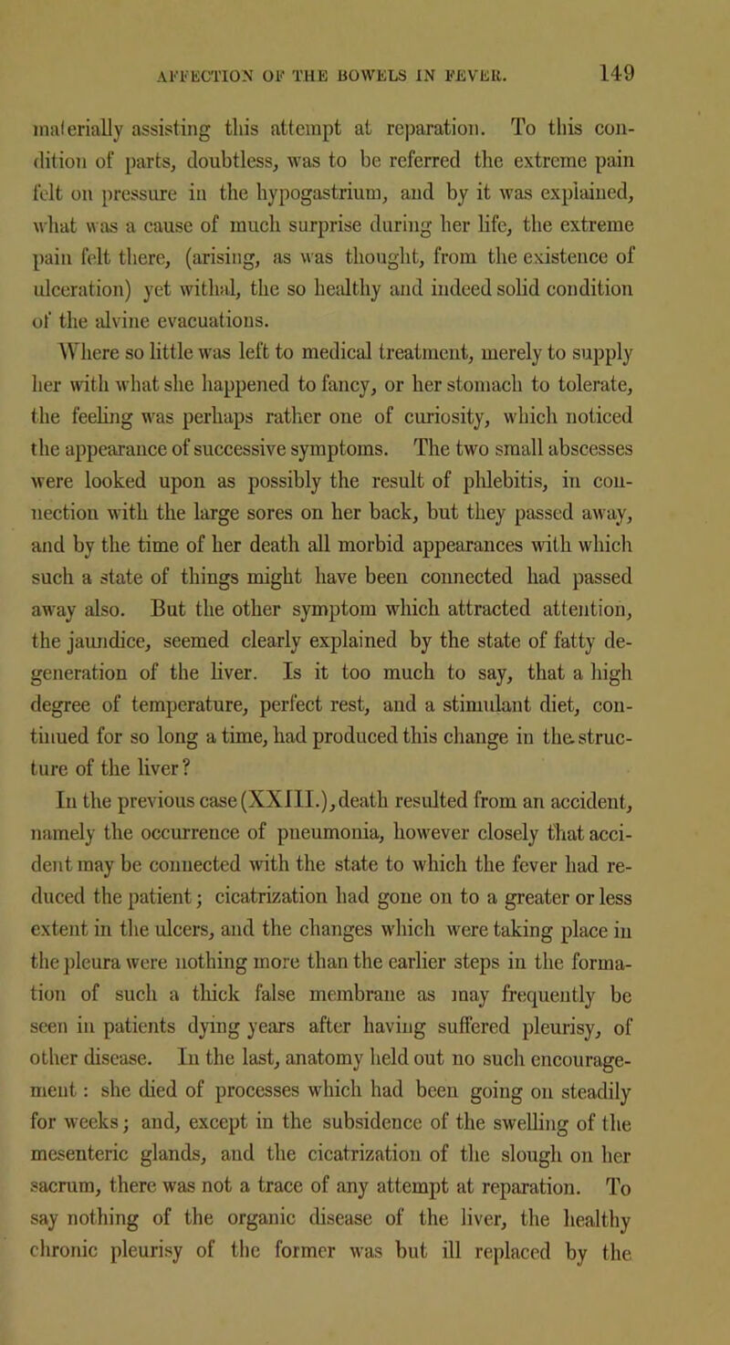 materially assisting this attempt at reparation. To this con- dition of parts, doubtless, was to be referred the extreme pain felt on pressure in the hypogastrium, and by it was explained, what was a cause of much surprise during her life, the extreme pain felt there, (arising, as was thought, from the existence of ulceration) yet withal, the so healthy and indeed solid condition of the alvine evacuations. Where so little was left to medical treatment, merely to supply her with what she happened to fancy, or her stomach to tolerate, the feeling was perhaps rather one of curiosity, which noticed the appearance of successive symptoms. The two small abscesses were looked upon as possibly the result of phlebitis, in con- nection with the large sores on her back, but they passed away, and by the time of her death all morbid appearances with which such a state of things might have been connected had passed away also. But the other symptom which attracted attention, the jaundice, seemed clearly explained by the state of fatty de- generation of the liver. Is it too much to say, that a high degree of temperature, perfect rest, and a stimulant diet, con- tinued for so long a time, had produced this change in the. struc- ture of the liver? In the previous case (XXIII.), death resulted from an accident, namely the occurrence of pneumonia, however closely that acci- dent may be connected with the state to which the fever had re- duced the patient; cicatrization had gone on to a greater or less extent in the ulcers, and the changes which were taking place in the pleura were nothing more than the earlier steps in the forma- tion of such a thick false membrane as may frequently be seen in patients dying years after having suffered pleurisy, of other disease. In the last, anatomy held out no such encourage- ment : she died of processes which had been going on steadily for weeks; and, except in the subsidence of the swelling of the mesenteric glands, and the cicatrization of the slough on her sacrum, there was not a trace of any attempt at reparation. To say nothing of the organic disease of the liver, the healthy chronic pleurisy of the former was but ill replaced by the