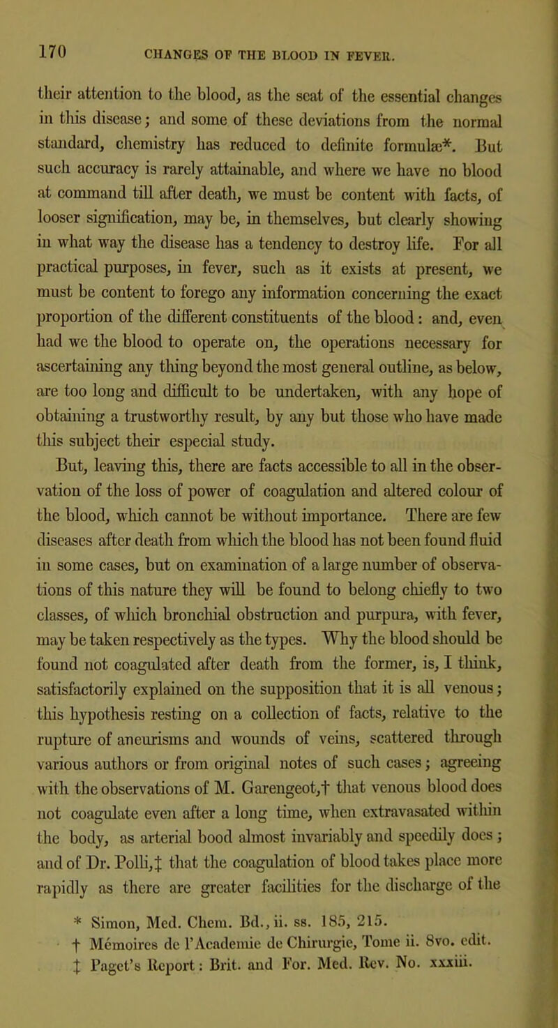 their attention to the blood, as the scat of the essential changes in this disease; and some of these deviations from the normal standard, chemistry has reduced to definite formulae*. But such accuracy is rarely attainable, and where we have no blood at command till after death, we must be content with facts, of looser signification, may be, in themselves, but clearly showing in what way the disease has a tendency to destroy life. For all practical purposes, in fever, such as it exists at present, we must be content to forego any information concerning the exact proportion of the different constituents of the blood: and, even had we the blood to operate on, the operations necessary for ascertaining any thing beyond the most general outline, as below, are too long and difficult to be undertaken, with any hope of obtaining a trustworthy result, by any but those who have made tins subject their especial study. But, leaving this, there are facts accessible to all in the obser- vation of the loss of power of coagulation and altered colour of the blood, which cannot be without importance. There are few diseases after death from which the blood has not been found fluid in some cases, but on examination of a large number of observa- tions of this nature they will be found to belong chiefly to two classes, of which bronchial obstruction and purpura, with fever, may be taken respectively as the types. Why the blood should be found not coagulated after death from the former, is, I tliink, satisfactorily explained on the supposition that it is all venous; this hypothesis resting on a collection of facts, relative to the rupture of aneurisms and wounds of veins, scattered through various authors or from original notes of such cases; agreeing with the observations of M. Carengeot,t that venous blood does not coagulate even after a long time, when extravasated within the body, as arterial bood almost invariably and speedily does ; and of Dr. Polli, J that the coagulation of blood takes place more rapidly as there are greater facilities for the discharge of the * Simon, Med. Chem. Bd.,ii. ss. 185, 215. ■f Mcmoircs de l’Academie de Chirurgie, Tome ii. 8vo. edit. d Paget’s Report: Brit, and For. Med. ltev. No. xxxiii.