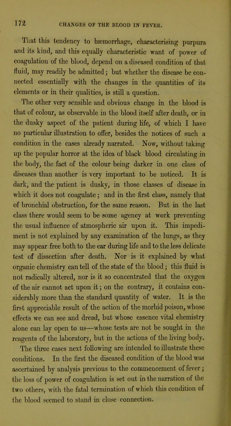 That this tendency to haemorrhage, characterising purpura and its kind, and this equally characteristic want of power of coagulation of the blood, depend on a diseased condition of that fluid, may readily be admitted; but whether the disease be con- nected essentially with the changes in the quantities of its elements or in their qualities, is still a question. The other very sensible and obvious change in the blood is that of colour, as observable in the blood itself after death, or in the dusky aspect of the patient during life, of which I have no particular illustration to offer, besides the notices of such a condition in the cases already narrated. Now, without taking up the popular horror at the idea of black blood circulating in the body, the fact of the colour being darker in one class of diseases than another is very important to be noticed. It is dark, and the patient is dusky, in those classes of disease in which it does not coagulate; and in the first class, namely that of bronchial obstruction, for the same reason. But in the last class there would seem to be some agency at work preventing the usual influence of atmospheric air upon it. This impedi- ment is not explained by any examination of the lungs, as they may appear free both to the ear during life and to the less delicate test of dissection after death. Nor is it explained by what organic chemistry can tell of the state of the blood; this fluid is not radically altered, nor is it so concentrated that the oxygen of the air cannot act upon it; on the contrary, it contains con- siderably more than the standard quantity of water. It is the first appreciable result of the action of the morbid poison, whose effects we can sec and dread, but whose essence vital chemistry alone can lay open to us—whose tests are not be sought in the reagents of the laboratory, but in the actions of the living body. The three cases next following are intended to illustrate these conditions. In the first the diseased condition of the blood was ascertained by analysis previous to the commencement of fever; the loss of power of coagulation is set out in the narration of the two others, with the fatal termination of which this condition of the blood seemed to stand in close connection.