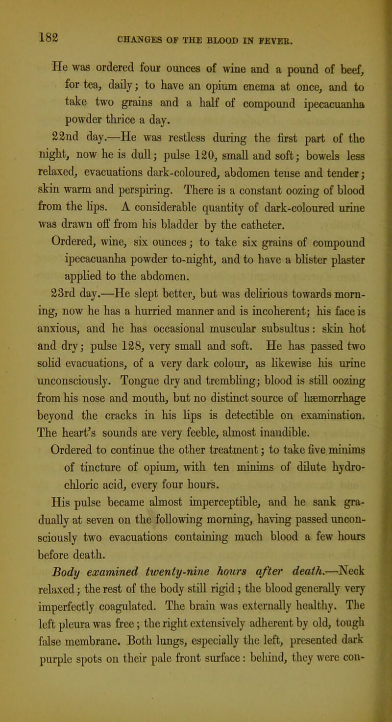 He was ordered tour ounces of wine and a pound of beef, for tea, daily; to have an opium enema at once, and to take two grains and a half of compound ipecacuanha powder thrice a day. 22nd day.—He was restless during the first part of the night, now he is dull; pulse 120, small and soft; bowels less relaxed, evacuations dark-coloured, abdomen tense and tender; skin warm and perspiring. There is a constant oozing of blood from the lips. A considerable quantity of dark-coloured urine was drawn off from his bladder by the catheter. Ordered, wine, six ounces; to take six grains of compound ipecacuanha powder to-night, and to have a blister plaster applied to the abdomen. 23rd day.—He slept better, but was delirious towards morn- ing, now he has a hurried manner and is incoherent; his face is anxious, and he has occasional muscular subsultus: skin hot and dry; pulse 128, very small and soft. He has passed two solid evacuations, of a very dark colour, as likewise Iris urine unconsciously. Tongue dry and trembling; blood is still oozing from his nose and mouth, but no distinct source of haemorrhage beyond the cracks in his lips is detectible on examination. The heart’s sounds are very feeble, almost inaudible. Ordered to continue the other treatment; to take five minims of tincture of opium, with ten minims of dilute hydro- chloric acid, every four hours. His pulse became almost imperceptible, and he sank gra- dually at seven on the following morning, having passed uncon- sciously two evacuations containing much blood a few hours before death. Body examined twenty-nine hours after death.—Neck relaxed; the rest of the body still rigid ; the blood generally very imperfectly coagulated. The brain was externally healthy. The left pleura was free; the right extensively adherent by old, tough false membrane. Both lungs, especially the left, presented dark purple spots on their pale front surface: behind, they were con-