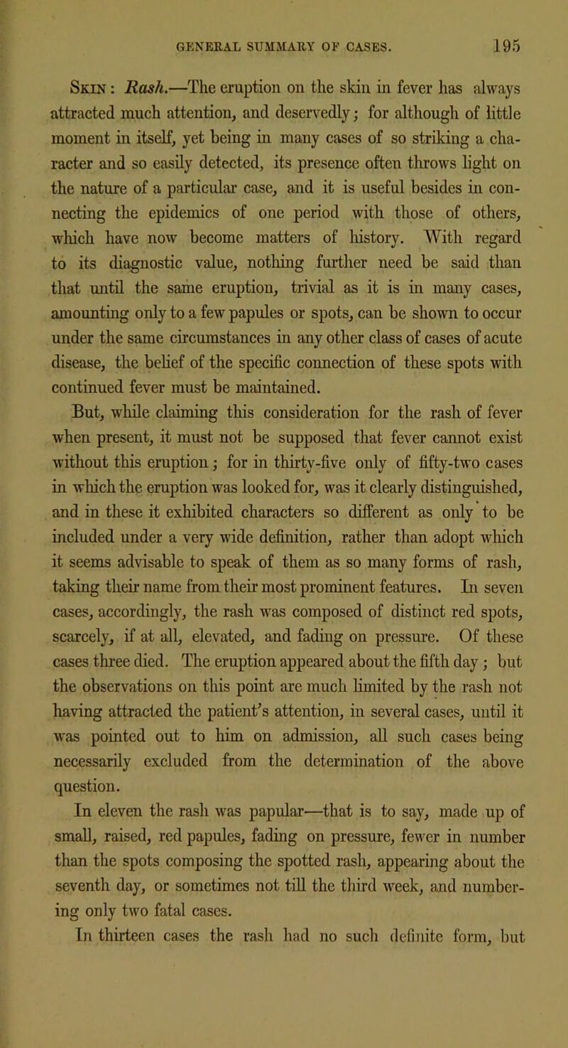 Skin : Rash.—The eruption on the skin in fever has always attracted much attention, and deservedly; for although of little moment in itself, yet being in many cases of so striking a cha- racter and so easily detected, its presence often throws light on the nature of a particular case, and it is useful besides in con- necting the epidemics of one period with those of others, which have now become matters of liistory. With regard to its diagnostic value, nothing further need be said than that until the same eruption, trivial as it is in many cases, amounting only to a few papules or spots, can be shown to occur under the same circumstances in any other class of cases of acute disease, the belief of the specific connection of these spots with continued fever must be maintained. But, while claiming this consideration for the rash of fever when present, it must not be supposed that fever cannot exist without this eruption ; for in thirty-five only of fifty-two cases in which the eruption was looked for, was it clearly distinguished, and in these it exhibited characters so different as only to be included under a very wide definition, rather than adopt which it seems advisable to speak of them as so many forms of rash, taking their name from their most prominent features. In seven cases, accordingly, the rash was composed of distinct red spots, scarcely, if at all, elevated, and fading on pressure. Of these cases three died. The eruption appeared about the fifth day; but the observations on this point are much limited by the rash not having attracted the patient's attention, in several cases, until it was pointed out to him on admission, all such cases being necessarily excluded from the determination of the above question. In eleven the rash was papular—that is to say, made up of small, raised, red papules, fading on pressure, fewer in number than the spots composing the spotted rash, appearing about the seventh day, or sometimes not till the third week, and number- ing only two fatal cases. In thirteen cases the rash had no such definite form, but