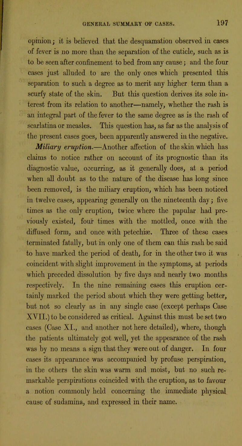 opinion; it is believed that the desquamation observed in cases of fever is no more than the separation of the cuticle, such as is to be seen after confinement to bed from any cause; and the four cases just alluded to are the only ones which presented this separation to such a degree as to merit any higher term than a scurfy state of the skin. But this question derives its sole in- terest from its relation to another—namely, whether the rash is an integral part of the fever to the same degree as is the rash of scarlatina or measles. This question has, as far as the analysis of the present cases goes, been apparently answered in the negative. Miliary eruption.—Another affection of the skin which has claims to notice rather on account of its prognostic than its diagnostic value, occurring, as it generally does, at a period when all doubt as to the nature of the disease has long since been removed, is the miliary eruption, which has been noticed in twelve cases, appearing generally on the nineteenth day; five times as the only eruption, twice where the papular had pre- viously existed, four times with the mottled, once with the diffused form, and once with petechise. Three of these cases terminated fatally, but in only one of them can tliis rash be said to have marked the period of death, for in the other two it was coincident with slight improvement in the symptoms, at periods which preceded dissolution by five days and nearly two months respectively. In the nine remaining cases this eruption cer- tainly marked the period about which they were getting better, but not so clearly as in any single case (except perhaps Case XVII.) to be considered as critical. Against tins must be set two cases (Case XI., and another not here detailed), where, though the patients ultimately got well, yet the appearance of the rash was by no means a sign that they were out of danger. In four cases its appearance was accompanied by profuse perspiration, in the others the skin was warm and moist, but no such re- markable perspirations coincided with the eruption, as to favour a notion commonly held concerning the immediate physical cause of sudamina, and expressed in their name.