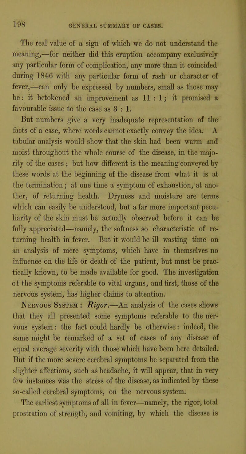 The real value of a sign of which we do not understand the meaning,—for neither did this eruption accompany exclusively any particular form of complication, any more than it coincided during 1846 with any particular form of rash or character of fever,—can only be expressed by numbers, small as those may be: it betokened an improvement as 11 : 1; it promised a favourable issue to the case as 3 : 1. But numbers give a very inadequate representation of the facts of a case, where words cannot exactly convey the idea. A tabular analysis would show that the skin had been warm and moist throughout the whole course of the disease, in the majo- rity of the cases; but how different is the meaning conveyed by these words at the beginning of the disease from what it is at the termination; at one time a symptom of exhaustion, at ano- ther, of returning health. Dryness and moisture are terms which can easily be understood, but a far more important pecu- liarity of the skin must be actually observed before it can be fully appreciated—namely, the softness so characteristic of re- turning health in fever. But it would be ill wasting time on an analysis of mere symptoms, which have in themselves no influence on the life or death of the patient, but must be prac- tically known, to be made available for good. The investigation of the symptoms referable to vital organs, and first, those of the nervous system, has higher claims to attention. Nervous System : Rigor.—An analysis of the cases shows that they all presented some symptoms referable to the ner- vous system: the fact could hardly be otherwise: indeed, the same might be remarked of a set of cases of any disease of equal average severity with those which have been here detailed. But if the more severe cerebral symptoms be separated from the slighter affections, such as headache, it will appear, that in very few instances was the stress of the disease, as indicated by these so-called cerebral symptoms, on the nervous system. The earliest symptoms of all in fever—namely, the rigor, total prostration of strength, and vomiting, by which the disease is