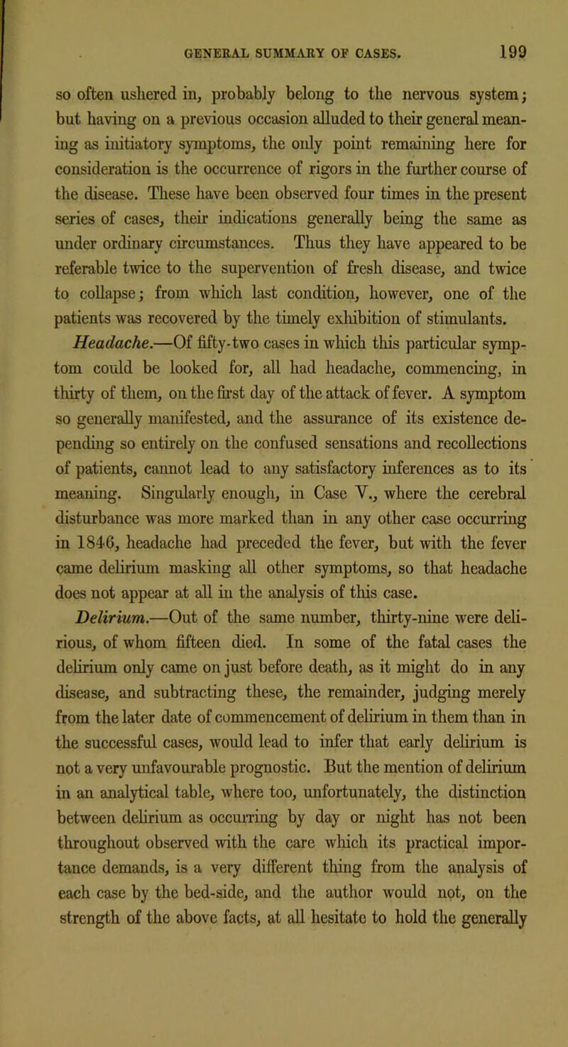 so often ushered in, probably belong to the nervous system; but having on a previous occasion alluded to their general mean- ing as initiatory symptoms, the oidy point remaining here for consideration is the occurrence of rigors in the further course of the disease. These have been observed four times in the present series of cases, their indications generally being the same as under ordinary circumstances. Thus they have appeared to be referable twice to the supervention of fresh disease, and twice to collapse; from which last condition, however, one of the patients was recovered by the timely exhibition of stimulants. Headache.—Of fifty-two cases in which this particular symp- tom could be looked for, all had headache, commencing, in thirty of them, on the first day of the attack of fever. A symptom so generally manifested, and the assurance of its existence de- pending so entirely on the confused sensations and recollections of patients, camiot lead to any satisfactory inferences as to its meaning. Singularly enough, in Case V., where the cerebral disturbance was more marked than in any other case occurring in 1846, headache had preceded the fever, but with the fever came delirium masking all other symptoms, so that headache does not appear at all in the analysis of this case. Delirium.—Out of the same number, thirty-nine were deli- rious, of whom fifteen died. In some of the fatal cases the delirium only came on just before death, as it might do in any disease, and subtracting these, the remainder, judging merely from the later date of commencement of delirium in them than in the successful cases, would lead to infer that early delirium is not a very unfavourable prognostic. But the mention of delirium in an analytical table, where too, unfortunately, the distinction between delirium as occurring by day or night has not been throughout observed with the care which its practical impor- tance demands, is a very different thing from the analysis of each case by the bed-side, and the author would not, on the strength of the above facts, at all hesitate to hold the generally