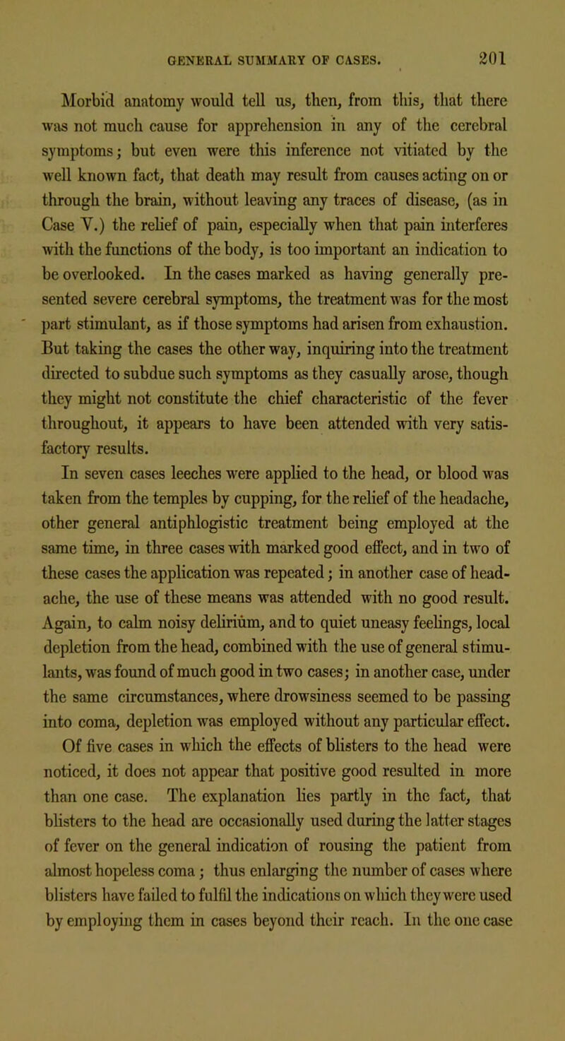 Morbid anatomy would tell us, then, from this, that there was not much cause for apprehension in any of the cerebral symptoms; but even were this inference not vitiated by the well known fact, that death may result from causes acting on or through the brain, without leaving any traces of disease, (as in Case V.) the relief of pain, especially when that pain interferes with the functions of the body, is too important an indication to be overlooked. In the cases marked as having generally pre- sented severe cerebral symptoms, the treatment was for the most part stimulant, as if those symptoms had arisen from exhaustion. But taking the cases the other way, inquiring into the treatment directed to subdue such symptoms as they casually arose, though they might not constitute the chief characteristic of the fever throughout, it appears to have been attended with very satis- factory results. In seven cases leeches were applied to the head, or blood was taken from the temples by cupping, for the relief of the headache, other general antiphlogistic treatment being employed at the same time, in three cases with marked good effect, and in two of these cases the application was repeated; in another case of head- ache, the use of these means was attended with no good result. Again, to calm noisy delirium, and to quiet uneasy feelings, local depletion from the head, combined with the use of general stimu- lants, was found of much good in two cases; in another case, under the same circumstances, where drowsiness seemed to be passing into coma, depletion was employed without any particular effect. Of five cases in which the effects of blisters to the head were noticed, it does not appear that positive good resulted in more than one case. The explanation lies partly in the fact, that blisters to the head are occasionally used during the latter stages of fever on the general indication of rousing the patient from almost hopeless coma; thus enlarging the number of cases where blisters have failed to fulfil the indications on which they were used by employing them in cases beyond their reach. In the one case