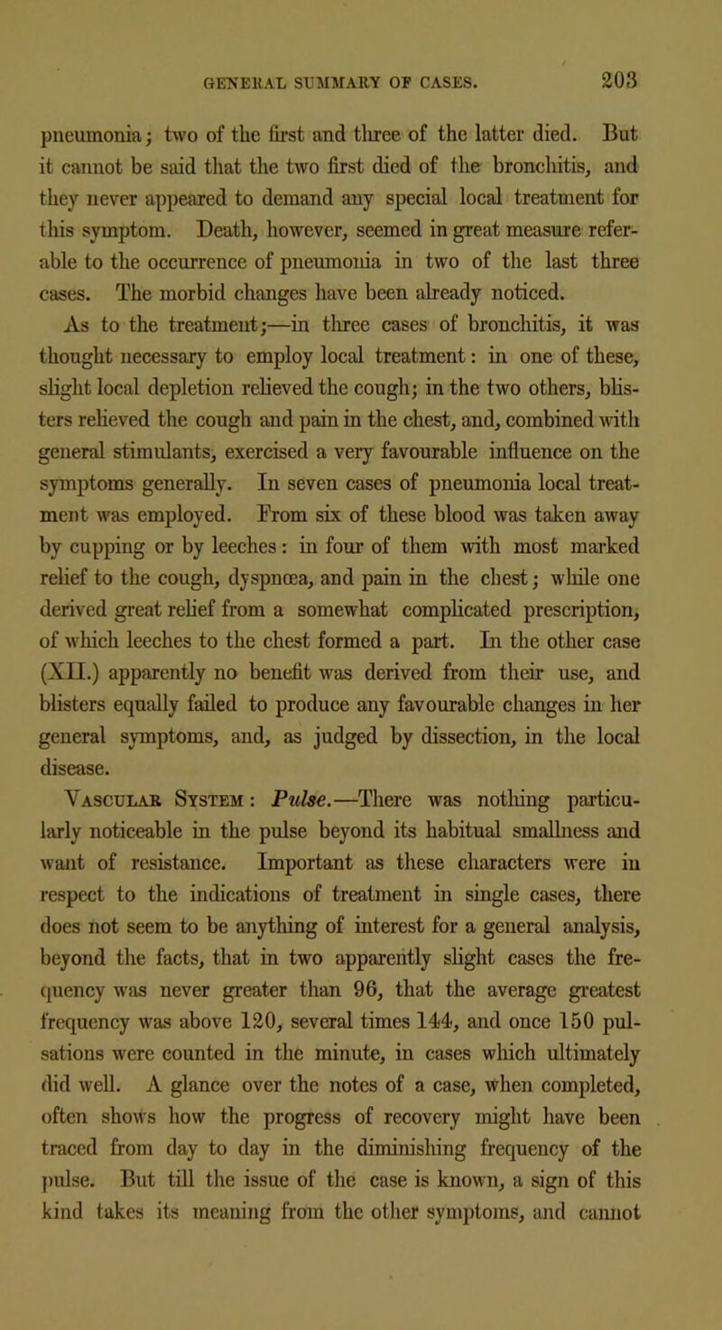 pneumonia; two of the first and tliree of the latter died. But it cannot be said that the two first died of the bronchitis, and they never appeared to demand any special local treatment for this symptom. Death, however, seemed in great measure refer- able to the occurrence of pneumonia in two of the last three cases. The morbid changes have been ah'eady noticed. As to the treatment;—in tliree cases of bronchitis, it was thought necessary to employ local treatment: in one of these, slight local depletion relieved the cough; in the two others, blis- ters relieved the cough and pain in the chest, and, combined with general stimulants, exercised a very favourable influence on the symptoms generally. In seven cases of pneumonia local treat- ment was employed. Trom six of these blood was taken away by cupping or by leeches: in four of them with most marked relief to the cough, dyspnoea, and pain in the chest; while one derived great relief from a somewhat complicated prescription, of which leeches to the chest formed a part. In the other case (XII.) apparently no benefit was derived from their use, and blisters equally failed to produce any favourable changes in her general symptoms, and, as judged by dissection, in the local disease. Vascular System : Pulse.—There was nothing particu- larly noticeable in the pulse beyond its habitual smallness and want of resistance. Important as these characters were in respect to the indications of treatment in single cases, there does not seem to be anything of interest for a general analysis, beyond the facts, that in two apparently slight cases the fre- quency was never greater than 96, that the average greatest frequency was above 120, several times 144, and once 150 pul- sations were counted in the minute, in cases which ultimately did well. A glance over the notes of a case, when completed, often shows how the progress of recovery might have been traced from day to day in the diminishing frequency of the pulse. But till the issue of the case is known, a sign of this kind takes its meaning from the other symptoms, and cannot