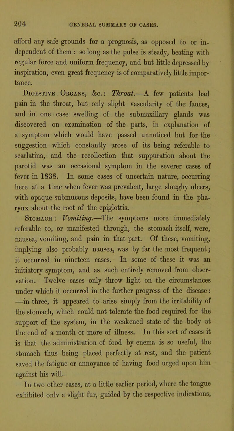 afford any safe grounds for a prognosis, as opposed to or in- dependent of them : so long as the pulse is steady, beating with regular force and uniform frequency, and but little depressed by inspiration, even great frequency is of comparatively little impor- tance. Digestive Organs, &c.: Throat.—A few patients had pain in the throat, but only slight vascularity of the fauces, and in one case swelling of the submaxillary glands was discovered on examination of the parts, in explanation of a symptom which would have passed unnoticed but for the suggestion which constantly arose of its being referable to scarlatina, and the recollection that suppuration about the parotid was an occasional symptom in the severer cases of fever in 1838. In some cases of uncertain nature, occurring here at a time when fever was prevalent, large sloughy ulcers, with opaque submucous deposits, have been found in the pha- rynx about the root of the epiglottis. Stomach : Vomiting.—The symptoms more immediately referable to, or manifested through, the stomach itself, were, nausea, vomiting, and pain in that part. Of these, vomiting, implying also probably nausea, was by far the most frequent; it occurred in nineteen cases. In some of these it was an initiatory symptom, and as such entirely removed from obser- vation. Twelve cases only throw light on the circumstances under which it occurred in the further progress of the disease: —in three, it appeared to arise simply from the irritability of the stomach, which could not tolerate the food required for the support of the system, in the weakened state of the body at the end of a month or more of illness. In this sort of cases it is that the administration of food by enema is so useful, the stomach thus being placed perfectly at rest, and the patient saved the fatigue or annoyance of having food urged upon him against his will. In two other cases, at a little earlier period, where the tongue exhibited onlv a slight fur, guided by the respective indications,