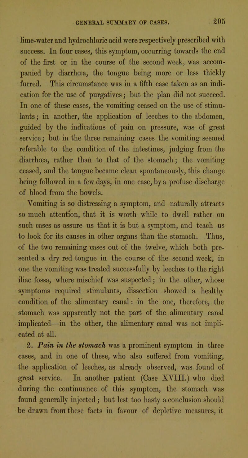 lime-water and hydrochloric acid were respectively prescribed with success. In four cases, this symptom, occurring towards the end of the first or in the course of the second week, was accom- panied by diarrhoea, the tongue being more or less thickly furred. This circumstance was in a fifth case taken as an indi- cation for the use of purgatives; but the plan did not succeed. In one of these cases, the vomiting ceased on the use of stimu- lants; in another, the application of leeches to the abdomen, guided by the indications of pain on pressure, was of great service; but in the three remaining cases the vomiting seemed referable to the condition of the intestines, judging from the diarrhoea, rather than to that of the stomach; the vomiting ceased, and the tongue became clean spontaneously, this change being followed in a few days, in one case, by a profuse discharge of blood from the bowels. Vomiting is so distressing a symptom, and naturally attracts so much attention, that it is worth while to dwell rather on such cases as assure us that it is but a symptom, and teach us to look for its causes in other organs than the stomach. Thus, of the. two remaining cases out of the twelve, which both pre- sented a dry red tongue in the course of the second week, in one the vomiting was treated successfully by leeches to the right iliac fossa, where mischief was suspected; in the other, whose symptoms required stimulants, dissection showed a healthy condition of the alimentary canal: in the one, therefore, the stomach was apparently not the part of the alimentary canal implicated—in the other, the alimentary canal was not impli- cated at all. 2. Pain in the stomach was a prominent symptom in three cases, and in one of these, who also suffered from vomiting, the application of leeches, as already observed, was found of great service. In another patient (Case XVIII.) who died during the continuance of this symptom, the stomach Mas found generally injected; but lest too hasty a conclusion should be drawn from these facts in favour of depletive measures, it