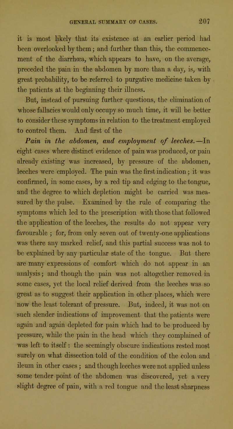 it is most likely that its existence at an earlier period had been overlooked by them; and farther than this, the commence- ment of the diarrhoea, which appears to have, on the average, preceded the pain in the abdomen by more than a day, is, with great probability, to be referred to purgative medicine taken by the patients at the beginning their illness. But, instead of pursuing further questions, the elimination of whose fallacies would only occupy so much time, it will be better to consider these symptoms in relation to the treatment employed to control them. And first of the Pain in the abdomen, and employment of leeches.—In eight cases where distinct evidence of pain was produced, or pain already existing was increased, by pressure of the abdomen, leeches were employed. The pain was the first indication; it was confirmed, in some cases, by a red tip and edging to the tongue, and the degree to which depletion might be carried was mea- sured by the pulse. Examined by the rule of comparing the symptoms which led to the prescription with those that followed the application of the leeches, the results do not appear very favourable ; for, from only seven out of twenty-one applications was there any marked relief, and this partial success was not to be explained by any particular state of the tongue. But there are many expressions of comfort which do not appear in an analysis; and though the pain was not altogether removed in some cases, yet the local relief derived from the leeches was so great as to suggest their application in other places, which were now the least tolerant of pressure. But, iudeed, it was not on such slender indications of improvement that the patients were again and again depleted for pain which had to be produced by pressure, while the pain in the head which they complained of was left to itself : the seemingly obscure indications rested most surely on what dissection told of the condition of the colon and ileum in other cases; and though leeches were not applied unless some tender point of the abdomen was discovered, yet a very slight degree of pain, with a red tongue and the least sharpness