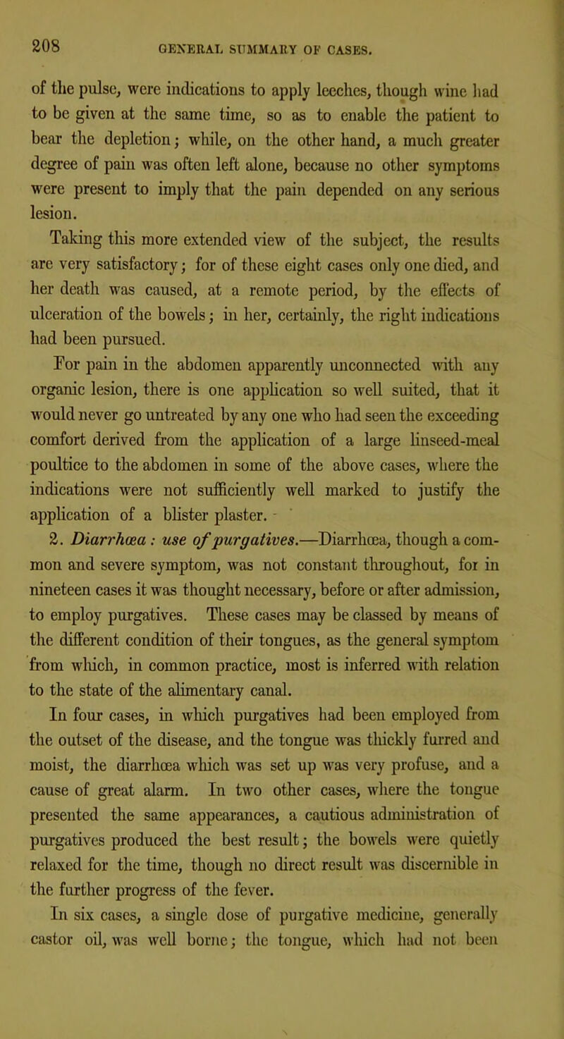 of the pulse, were indications to apply leeches, though wine had to be given at the same time, so as to enable the patient to bear the depletion; while, on the other hand, a much greater degree of pain was often left alone, because no other symptoms were present to imply that the pain depended on any serious lesion. Taking this more extended view of the subject, the results are very satisfactory; for of these eight cases only one died, and her death was caused, at a remote period, by the effects of ulceration of the bowels; in her, certainly, the right indications had been pursued. Tor pain in the abdomen apparently unconnected with any organic lesion, there is one application so well suited, that it would never go untreated by any one who had seen the exceeding comfort derived from the application of a large linseed-meal poultice to the abdomen in some of the above cases, where the indications were not sufficiently well marked to justify the application of a blister plaster. - 2. Diarrhoea : use of ‘purgatives.—Diarrhoea, though a com- mon and severe symptom, was not constant throughout, for in nineteen cases it was thought necessary, before or after admission, to employ purgatives. These cases may be classed by means of the different condition of their tongues, as the general symptom from which, in common practice, most is inferred with relation to the state of the alimentary canal. In four cases, in which purgatives had been employed from the outset of the disease, and the tongue was thickly furred and moist, the diarrhoea which was set up was very profuse, and a cause of great alarm. In two other cases, where the tongue presented the same appearances, a cautious administration of purgatives produced the best result; the bowels were quietly relaxed for the time, though no direct result was discernible in the further progress of the fever. In six cases, a single dose of purgative medicine, generally castor oil, was well borne; the tongue, which had not been