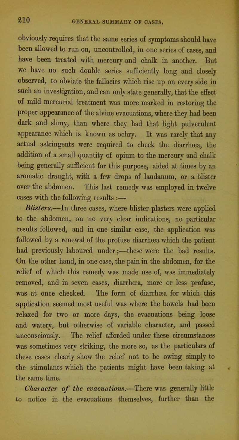 obviously requires that the same series of symptoms should have been allowed to run on, uncontrolled, in one series of cases, and have been treated with mercury and chalk in another. But we have no such double series sufficiently long and closely observed, to obviate the fallacies which rise up on every side in such an investigation, and can only state generally, that the effect of mild mercurial treatment was more marked in restoring the proper appearance of the alvine evacuations, where they had been dark and slimy, than where they had that light pulverulent appearance which is known as ochry. It was rarely that any actual astringents were required to check the diarrhoea, the addition of a small quantity of opium to the mercury and chalk being generally sufficient for this purpose, aided at times by an aromatic draught, with a few drops of laudanum, or a blister over the abdomen. This last remedy was employed in twelve cases with the following results :— Blisters.—In three cases, where blister plasters were applied to the abdomen, on no very clear indications, no particular results followed, and in one similar case, the application was followed by a renewal of the profuse diarrhoea which the patient had previously laboured under;—these were the bad results. On the other hand, in one case, the pain in the abdomen, for the relief of which this remedy was made use of, was immediately removed, and in seven cases, diarrhoea, more or less profuse, was at once checked. The form of diarrhoea for which this application seemed most useful was where the bowels had been relaxed for two or more days, the evacuations being loose and watery, but otherwise of variable character, and passed unconsciously. The relief afforded under these circumstances was sometimes very striking, the more so, as the particulars of these cases clearly show the relief not to be owing simply to the stimulants which the patients might have been taking at the same time. Character of the evacuations.—There was generally little to notice in the evacuations themselves, further than the