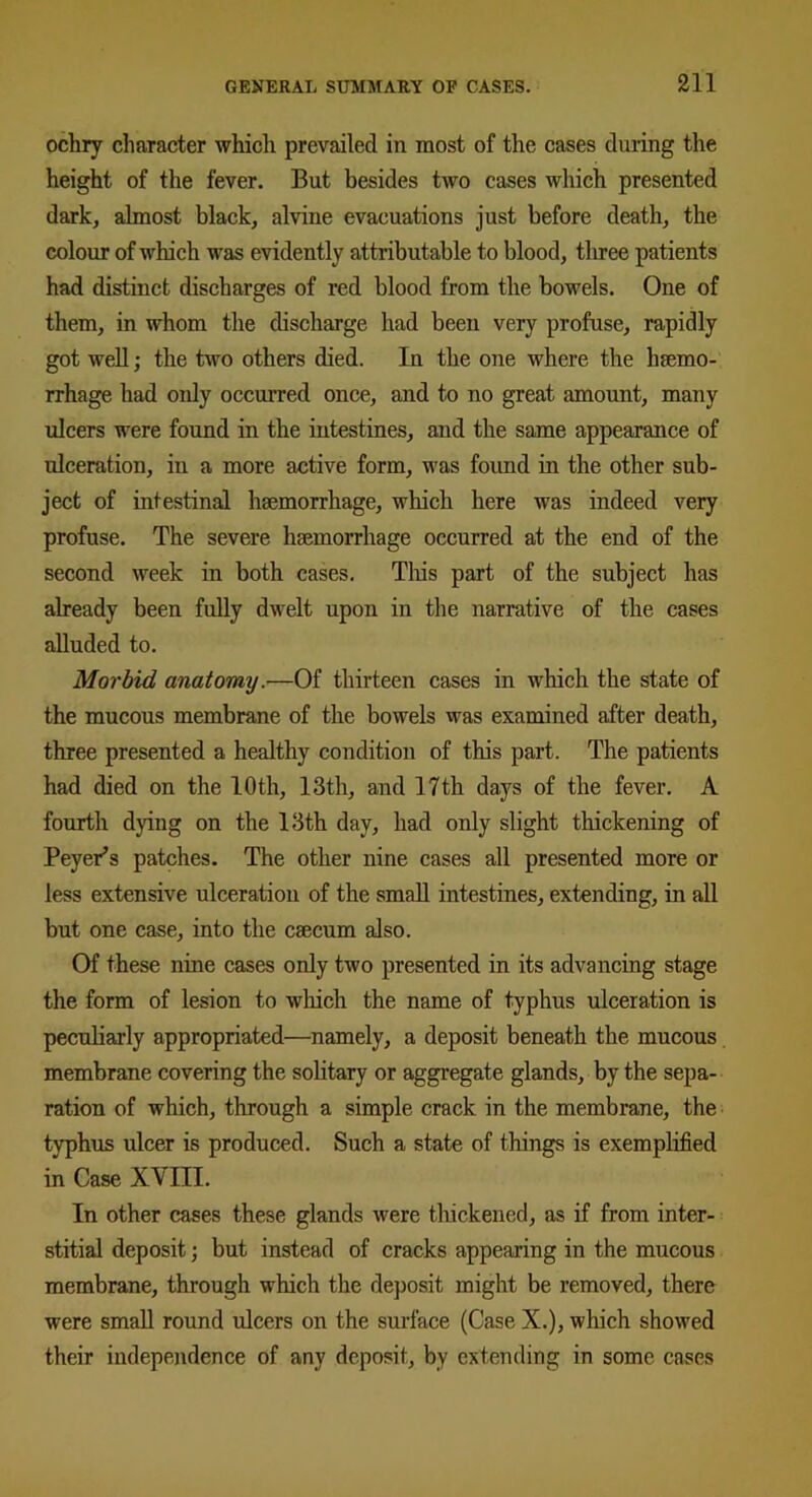 ochry character which prevailed in most of the cases during the height of the fever. But besides two cases which presented dark, almost black, alvine evacuations just before death, the colour of which was evidently attributable to blood, three patients had distinct discharges of red blood from the bowels. One of them, in whom the discharge had been very profuse, rapidly got well; the two others died. In the one where the hfemo- rrhage had only occurred once, and to no great amount, many ulcers were found in the intestines, and the same appearance of ulceration, in a more active form, was foimd in the other sub- ject of intestinal haemorrhage, which here was indeed very profuse. The severe haemorrhage occurred at the end of the second week in both cases. This part of the subject has already been fully dwelt upon in the narrative of the cases alluded to. Morbid anatomy.—Of thirteen cases in which the state of the mucous membrane of the bowels was examined after death, three presented a healthy condition of this part. The patients had died on the 10 th, 13th, and 17 th days of the fever. A fourth dying on the 13th day, had only slight thickening of Beyer’s patches. The other nine cases all presented more or less extensive ulceration of the small intestines, extending, in all but one case, into the caecum also. Of these nine cases only two presented in its advancing stage the form of lesion to which the name of typhus ulceration is peculiarly appropriated—namely, a deposit beneath the mucous membrane covering the solitary or aggregate glands, by the sepa- ration of which, through a simple crack in the membrane, the typhus ulcer is produced. Such a state of things is exemplified in Case XVIII. In other cases these glands were thickened, as if from inter- stitial deposit; but instead of cracks appearing in the mucous membrane, through which the deposit might be removed, there were small round ulcers on the surface (Case X.), which showed their independence of any deposit, by extending in some cases