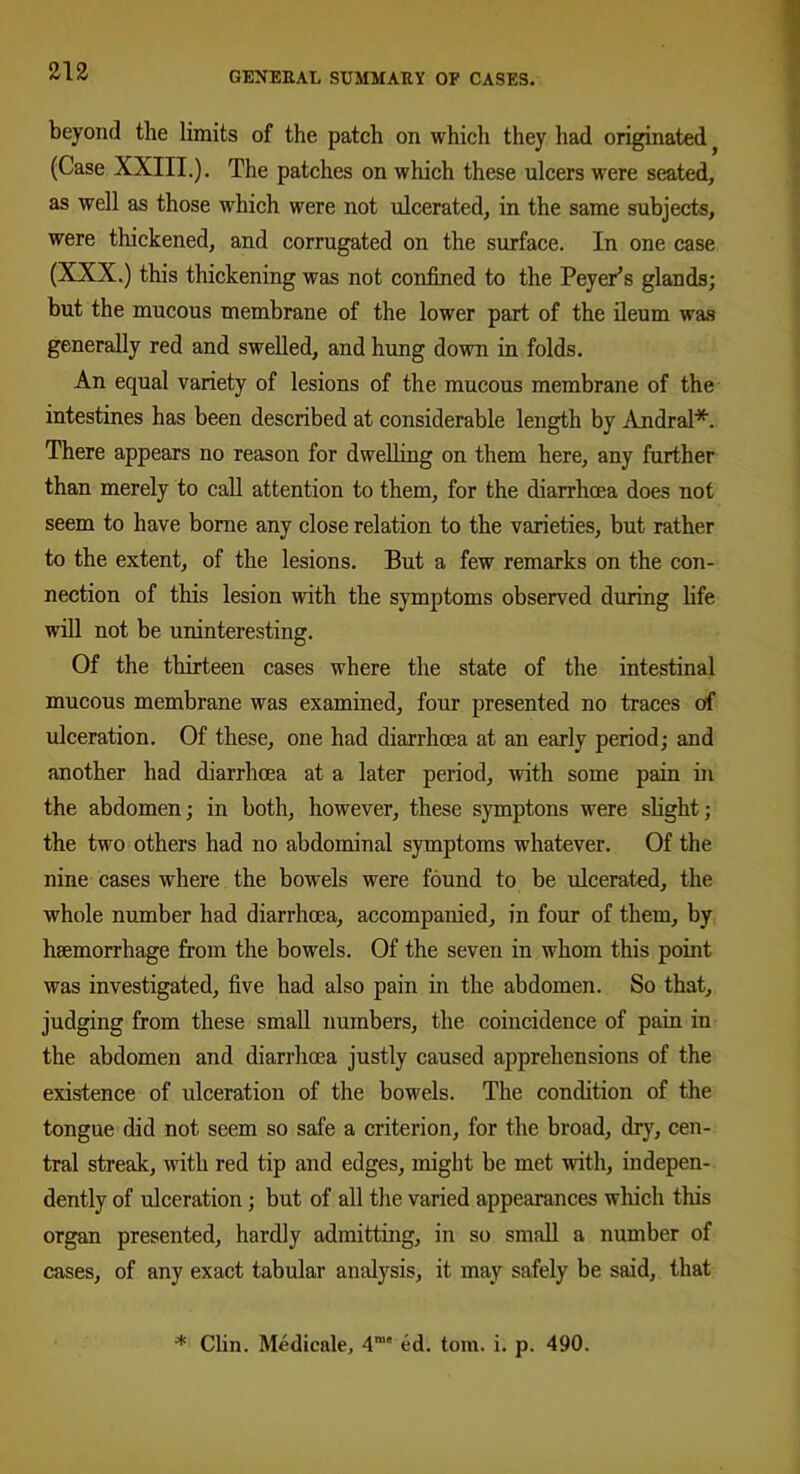 beyond the limits of the patch on which they had originated (Case XXIII.). The patches on which these ulcers were seated, as well as those which were not ulcerated, in the same subjects, were thickened, and corrugated on the surface. In one case (XXX.) this thickening was not confined to the Peyer’s glands; but the mucous membrane of the lower part of the ileum was generally red and swelled, and hung down in folds. An equal variety of lesions of the mucous membrane of the intestines has been described at considerable length by Andral*. There appears no reason for dwelling on them here, any further than merely to call attention to them, for the diarrhoea does not seem to have borne any close relation to the varieties, but rather to the extent, of the lesions. But a few remarks on the con- nection of this lesion with the symptoms observed during life will not be uninteresting. Of the thirteen cases where the state of the intestinal mucous membrane was examined, four presented no traces of ulceration. Of these, one had diarrhoea at an early period; and another had diarrhoea at a later period, with some pain in the abdomen; in both, however, these symptons were slight; the two others had no abdominal symptoms whatever. Of the nine cases where the bowels were found to be ulcerated, the whole number had diarrhoea, accompanied, in four of them, by haemorrhage from the bowels. Of the seven in whom this point was investigated, five had also pain in the abdomen. So that, judging from these small numbers, the coincidence of pain in the abdomen and diarrhoea justly caused apprehensions of the existence of ulceration of the bowels. The condition of the tongue did not seem so safe a criterion, for the broad, dry, cen- tral streak, with red tip and edges, might be met with, indepen- dently of ulceration; but of all the varied appearances which this organ presented, hardly admitting, in so small a number of cases, of any exact tabular analysis, it may safely be said, that * Clin. Medicale, 4me ed. tom. i. p. 490.