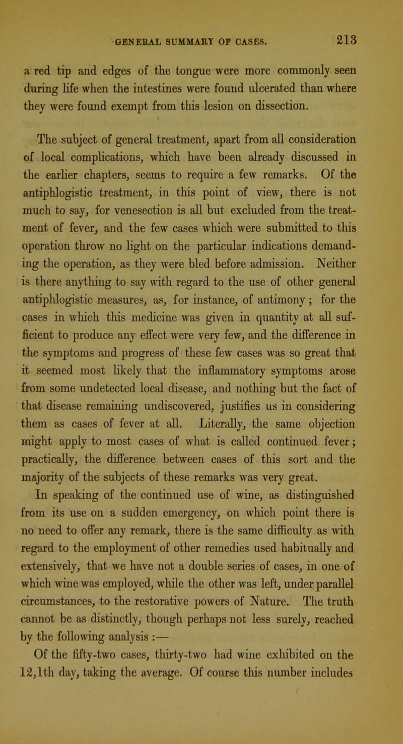 a red tip and edges of the tongue were more commonly seen during life when the intestines were found ulcerated than where they were found exempt from this lesion on dissection. \ The subject of general treatment, apart from all consideration of local complications, which have been already discussed in the earlier chapters, seems to require a few remarks. Of the antiphlogistic treatment, in this point of view, there is not much to say, for venesection is all but excluded from the treat- ment of fever, and the few cases which were submitted to this operation throw no light on the particular indications demand- ing the operation, as they were bled before admission. Neither is there anything to say with regard to the use of other general antiphlogistic measures, as, for instance, of antimony ; for the cases in which this medicine was given in quantity at all suf- ficient to produce any effect were very few, and the difference in the symptoms and progress of these few cases was so great that it seemed most likely that the inflammatory symptoms arose from some undetected local disease, and nothing but the fact of that disease remaining undiscovered, justifies us in considering them as cases of fever at all. Literally, the same objection might apply to most cases of what is called continued fever; practically, the difference between cases of this sort and the majority of the subjects of these remarks was very great. In speaking of the continued use of wine, as distinguished from its use on a sudden emergency, on which point there is no need to offer any remark, there is the same difficulty as with regard to the employment of other remedies used habitually and extensively, that we have not a double series of cases, in one of which wine was employed, while the other was left, under parallel circumstances, to the restorative powers of Nature. The truth cannot be as distinctly, though perhaps not less surely, reached by the following analysis :— Of the fifty-two cases, thirty-two had wine exhibited on the 12,1th day, taking the average. Of course this number includes