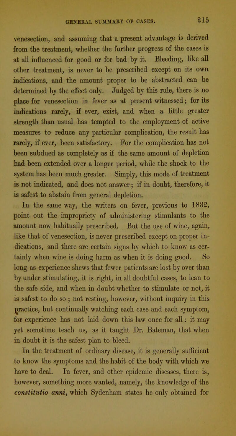 315 venesection, and assuming that a present advantage is derived from the treatment, whether the further progress of the cases is at all influenced for good or for bad by it. Bleeding, like all other treatment, is never to be prescribed except on its own indications, and the amount proper to be abstracted can be determined by the effect only. Judged by this rule, there is no place for venesection in fever as at present witnessed; for its indications rarely, if ever, exist, and when a little greater strength than usual has tempted to the employment of active measures to reduce any particular complication, the result has rarely, if ever, been satisfactory. Bor the complication has not been subdued as completely as if the same amount of depletion had been extended over a longer period, while the shock to the system has been much greater. Simply, this mode of treatment is not indicated, and does not answer; if in doubt, therefore, it is safest to abstain from general depletion. In the same way, the writers on fever, previous to 1833, point out the impropriety of administering stimulants to the amount now habitually prescribed. But the use of wine, again, like that of venesection, is never prescribed except on proper in- dications, and there are certain signs by which to know as cer- tainly when wine is doing harm as when it is doing good. So long as experience shews that fewer patients are lost by over than by under stimulating, it is right, in all doubtful cases, to lean to the safe side, and when in doubt whether to stimulate or not, it is safest to do so ; not resting, however, without inquiry in this practice, but continually watching each case and each symptom, for experience has not laid down this law once for all: it may yet sometime teach us, as it taught Dr. Bateman, that when in doubt it is the safest plan to bleed. In the treatment of ordinary disease, it is generally sufficient to know the symptoms and the habit of the body with which we have to deal. In fever, and other epidemic diseases, there is, however, something more wanted, namely, the knowledge of the constitutio ami, which Sydenham states he only obtained for