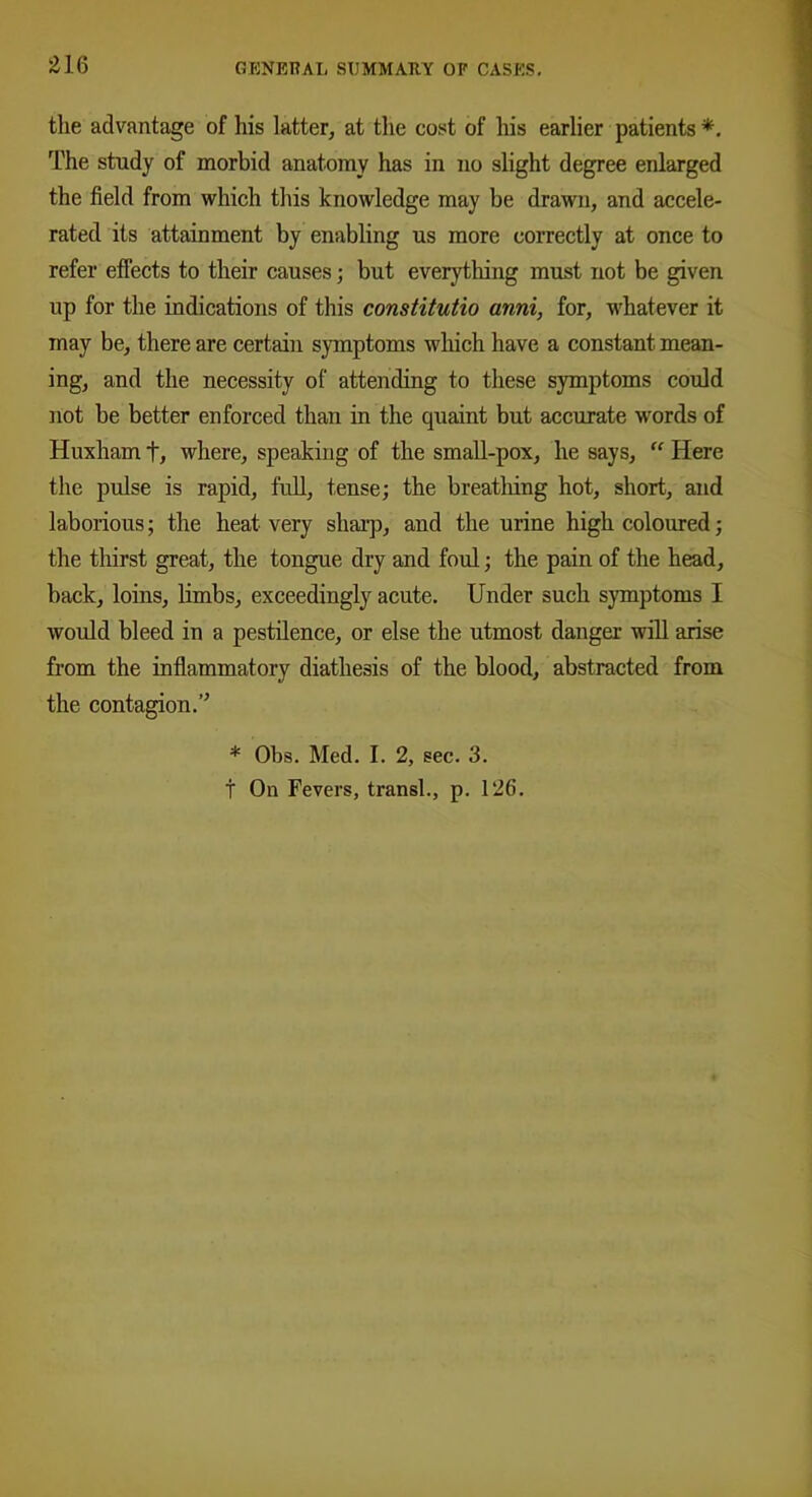 the advantage of his latter, at the cost of his earlier patients *. The study of morbid anatomy has in no slight degree enlarged the field from which this knowledge may be drawn, and accele- rated its attainment by enabling us more correctly at once to refer effects to their causes; but everything must not be given up for the indications of this constitutio anni, for, whatever it may be, there are certain symptoms which have a constant mean- ing, and the necessity of attending to these symptoms could not be better enforced than in the quaint but accurate words of Huxham t, where, speaking of the small-pox, he says, “ Here the pulse is rapid, full, tense; the breathing hot, short, and laborious; the heat very sharp, and the urine high coloured; the thirst great, the tongue dry and foul; the pain of the head, back, loins, limbs, exceedingly acute. Under such symptoms I would bleed in a pestilence, or else the utmost danger will arise from the inflammatory diathesis of the blood, abstracted from the contagion.” * Obs. Med. I. 2, sec. 3. t On Fevers, transl., p. 126.