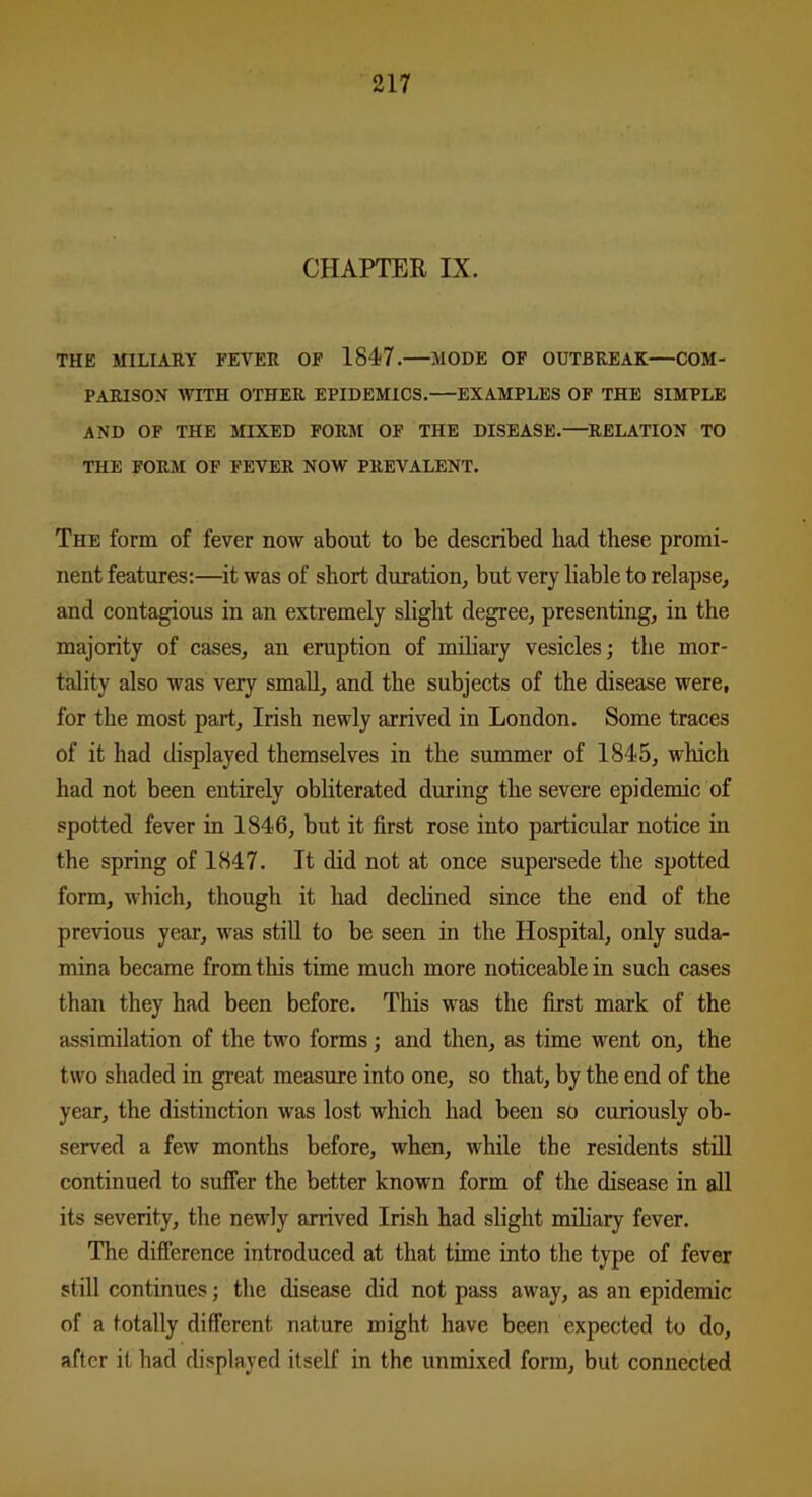 CHAPTER IX. THE MILIARY FEVER OF 184-7. MODE OF OUTBREAK—COM- PARISON WITH OTHER EPIDEMICS.—EXAMPLES OF THE SIMPLE AND OF THE MIXED FORM OF THE DISEASE.—RELATION TO THE FORM OF FEVER NOW PREVALENT. The form of fever now about to be described had these promi- nent features:—it was of short duration, but very liable to relapse, and contagious in an extremely slight degree, presenting, in the majority of cases, an eruption of miliary vesicles; the mor- tality also was very small, and the subjects of the disease were, for the most part, Irish newly arrived in London. Some traces of it had displayed themselves in the summer of 1845, which had not been entirely obliterated during the severe epidemic of spotted fever in 1846, but it first rose into particular notice in the spring of 1847. It did not at once supersede the spotted form, which, though it had declined since the end of the previous year, was still to be seen in the Hospital, only suda- mina became from this time much more noticeable in such cases than they had been before. This was the first mark of the assimilation of the two forms; and then, as time went on, the two shaded in great measure into one, so that, by the end of the year, the distinction was lost which had been so curiously ob- served a few months before, when, while the residents still continued to suffer the better known form of the disease in all its severity, the newly arrived Irish had slight miliary fever. The difference introduced at that time into the type of fever still continues; the disease did not pass away, as an epidemic of a totally different, nature might have been expected to do, after it had displayed itself in the unmixed form, but connected