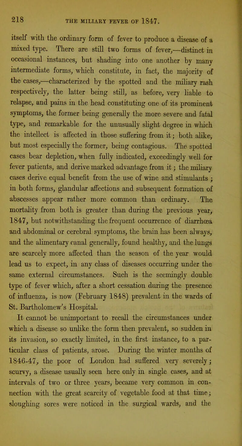 itself with the ordinary form of fever to produce a disease of a mixed type. There are still two forms of fever,—distinct in occasional instances, but shading into one another by many intermediate forms, which constitute, in fact, the majority of the cases,—characterized by the spotted and the miliary rash respectively, the latter being still, as before, very liable to relapse, and pains in the head constituting one of its prominent symptoms, the former being generally the more severe and fatal type, and remarkable for the unusually slight degree in which the intellect is affected in those suffering from it; both alike, but most especially the former, being contagious. The spotted cases bear depletion, when fully indicated, exceedingly well for fever patients, and derive marked advantage from it; the miliary cases derive equal benefit from the use of wine and stimulants ; in both forms, glandular affections and subsequent formation of abscesses appear rather more common than ordinary. The mortality from both is greater than during the previous year, 1847, but notwithstanding the frequent occurrence of diarrhoea and abdominal or cerebral symptoms, the brain has been always, and the alimentary canal generally, found healthy, and the lungs are scarcely more affected than the season of the year would lead us to expect, in any class of diseases occurring under the same external circumstances. Such is the seemingly double type of fever which, after a short cessation during the presence of influenza, is now (February 1848) prevalent in the wards of St. Bartholomew's Hospital. It cannot be unimportant to recall the circumstances under which a disease so unlike the form then prevalent, so sudden in its invasion, so exactly limited, in the first instance, to a par- ticular class of patients, arose. During the winter months of 1846-47, the poor of London had suffered very severely; scurvy, a disease usually seen here only in single cases, and at intervals of two or three years, became very common in con- nection with the great scarcity of vegetable food at that time; sloughing sores were noticed in the surgical wards, and the
