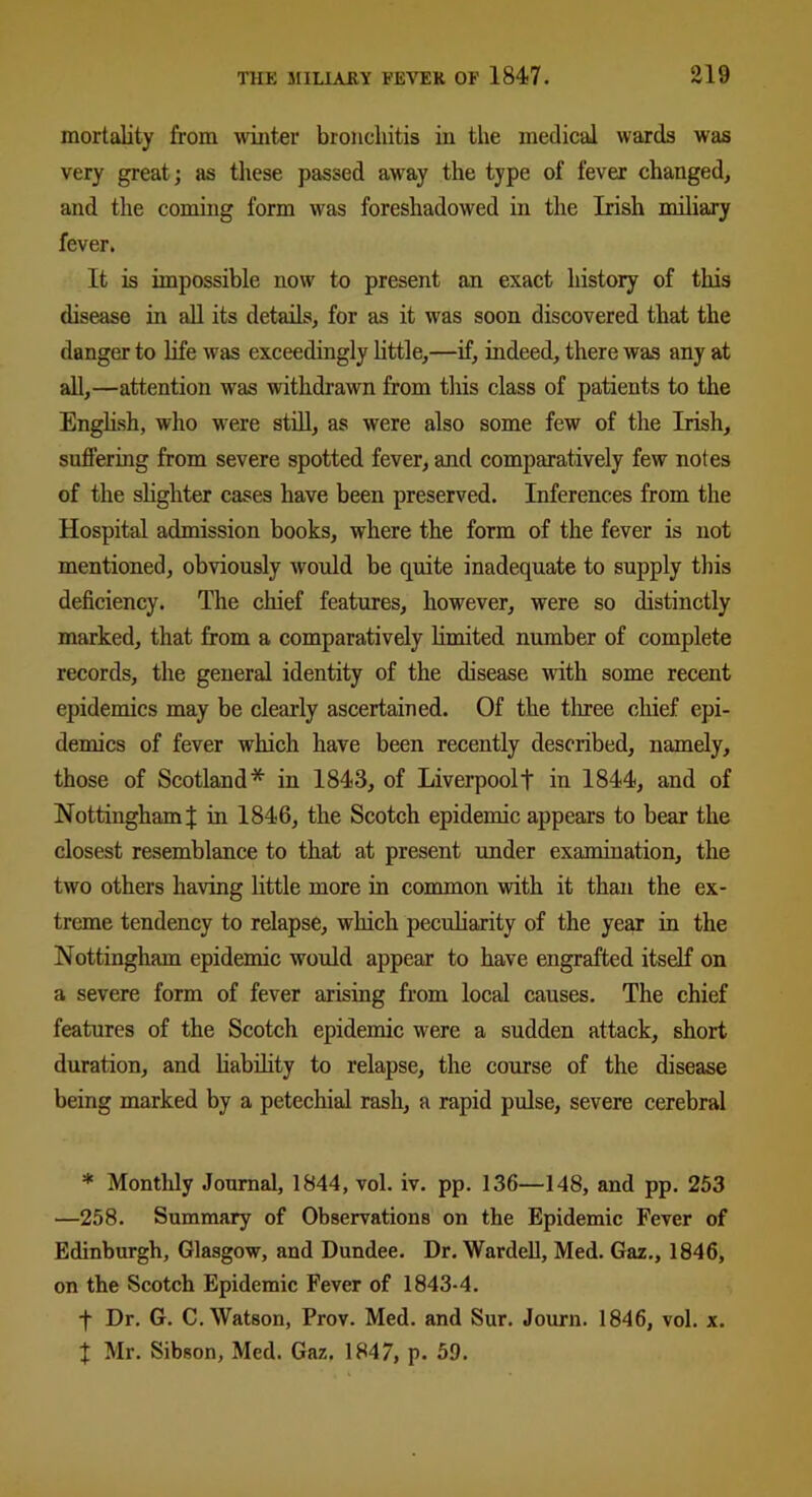 mortality from winter bronchitis in the medical wards was very great; as these passed away the type of fever changed, and the coming form was foreshadowed in the Irish miliary fever. It is impossible now to present an exact history of this disease in all its details, for as it was soon discovered that the danger to life was exceedingly little,—if, indeed, there was any at all,—attention was withdrawn from this class of patients to the English, who were still, as were also some few of the Irish, suffering from severe spotted fever, and comparatively few notes of the slighter cases have been preserved. Inferences from the Hospital admission books, where the form of the fever is not mentioned, obviously would be quite inadequate to supply this deficiency. The chief features, however, were so distinctly marked, that from a comparatively limited number of complete records, the general identity of the disease with some recent epidemics may be clearly ascertained. Of the three chief epi- demics of fever which have been recently described, namely, those of Scotland* in 1843, of Liverpool! in 1844, and of Nottingham! in 1846, the Scotch epidemic appears to bear the closest resemblance to that at present under examination, the two others having little more in common with it than the ex- treme tendency to relapse, which peculiarity of the year in the Nottingham epidemic would appear to have engrafted itself on a severe form of fever arising from local causes. The chief features of the Scotch epidemic were a sudden attack, short duration, and liability to relapse, the course of the disease being marked by a petechial rash, a rapid pulse, severe cerebral * Monthly Journal, 1844, vol. iv. pp. 136—148, and pp. 253 —258. Summary of Observations on the Epidemic Fever of Edinburgh, Glasgow, and Dundee. Dr. Wardell, Med. Gaz., 1846, on the Scotch Epidemic Fever of 1843-4. f Dr. G. C. Watson, Prov. Med. and Sur. Journ. 1846, vol. x. X Mr. Sibson, Med. Gaz. 1847, p. 59.