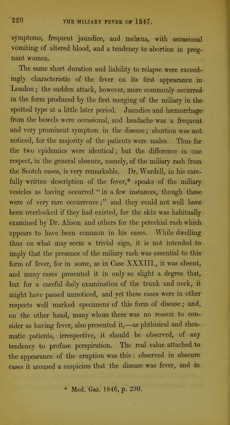 symptoms, frequent jaundice, and melsena, with occasional vomiting of altered blood, and a tendency to abortion in preg- nant women. The same short duration and liability to relapse were exceed- ingly characteristic of the fever on its first appearance in London; the sudden attack, however, more commonly occurred in the form produced by the first merging of the miliary in the spotted type at a little later period. Jaundice and haemorrhage from the bowels were occasional, and headache was a frequent and very prominent symptom in the disease; abortion was not noticed, for the majority of the patients were males. Thus far the two epidemics were identical; but the difference in one respect, in the general absence, namely, of the miliary rash from the Scotch cases, is very remarkable. Dr. Wardell, in his care- fully written description of the fever,* speaks of the miliary vesicles as having occurred “ in a few instances, though these were of very rare occurrence;” and they could not well have been overlooked if they had existed, for the skin was habitually examined by Dr. Alison and others for the petechial rash which appeal’s to have been common in his cases. While dwelling thus on what may seem a trivial sign, it is not intended to imply that the presence of the miliary rash was essential to this form of fever, for in some, as in Case XXXIII., it was absent, and many cases presented it in only so slight a degree that, but for a careful daily examination of the trunk and neck, it might have passed unnoticed, and yet these cases were in other respects well marked specimens of this form of disease; and, on the other hand, many whom there was no reason to con- sider as having fever, also presented it,—as phthisical and rheu- matic patients, irrespective, it should be observed, of any tendency to profuse perspiration. The real value attached to the appearance of the eruption was this : observed in obscure cases it aroused a suspicion that the disease was fever, and in * Med. Gaz. 1846, p. 280.