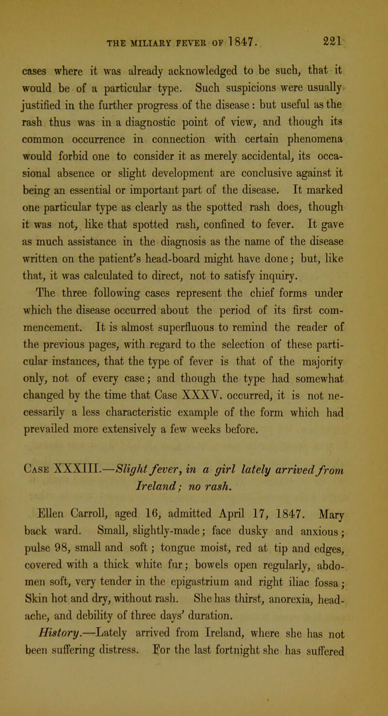 cases where it was already acknowledged to be such, that it would be of a particular type. Such suspicions were usually justified in the further progress of the disease: but useful as the rash thus was in a diagnostic point of view, and though its common occurrence in connection with certain phenomena would forbid one to consider it as merely accidental, its occa- sional absence or slight development are conclusive against it being an essential or important part of the disease. It marked one particular type as clearly as the spotted rash does, though it was not, like that spotted rash, confined to fever. It gave as much assistance in the diagnosis as the name of the disease written on the patient's head-board might have done; but, like that, it was calculated to direct, not to satisfy inquiry. The three following cases represent the chief forms under which the disease occurred about the period of its first com- mencement. It is almost superfluous to remind the reader of the previous pages, with regard to the selection of these parti- cular instances, that the type of fever is that of the majority only, not of every case; and though the type had somewhat changed by the time that Case XXXY. occurred, it is not ne- cessarily a less characteristic example of the form which had prevailed more extensively a few weeks before. Case XXXIII.—Slight fever, in a girl lately arrived from Ireland; no rash. Ellen Carroll, aged 16, admitted April 17, 1847. Mary back ward. Small, slightly-made; face dusky and anxious; pulse 98, small and soft; tongue moist, red at tip and edges, covered with a thick white fur; bowels open regularly, abdo- men soft, very tender in the epigastrium and right iliac fossa; Skin hot and dry, without rash. She has thirst, anorexia, head- ache, and debility of three days' duration. History.—Lately arrived from Ireland, where she has not been suffering distress. Eor the last fortnight she has suffered