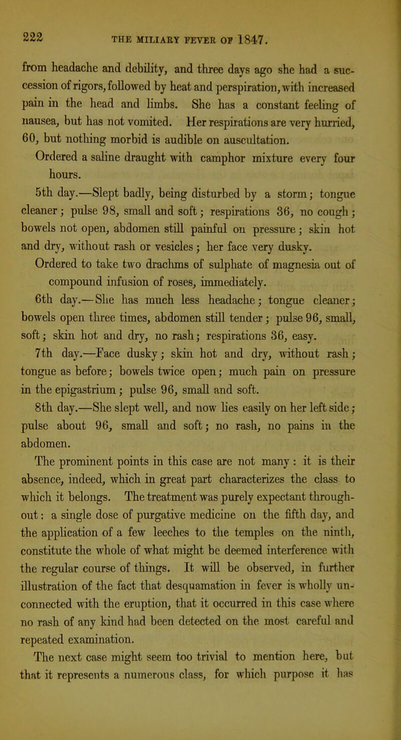 from headache and debility, and three days ago she had a suc- cession of rigors, followed by heat and perspiration, with increased pain in the head and limbs. She has a constant feeling of nausea, but has not vomited. Her respirations are very hurried, 60, but nothing morbid is audible on auscultation. Ordered a saline draught with camphor mixture every four hours. 5th day.—Slept badly, being disturbed by a storm; tongue cleaner ; pulse 98, small and soft; respirations 36, no cough ; bowels not open, abdomen still painful on pressure; skin hot and dry, without rash or vesicles; her face very dusky. Ordered to take two drachms of sulphate of magnesia out of compound infusion of roses, immediately. 6th day.—She has much less headache; tongue cleaner; bowels open three times, abdomen still tender; pulse 96, small, soft; skin hot and dry, no rash; respirations 36, easy. 7th day.—Face dusky; skin hot and dry, without rash; tongue as before; bowels twice open; much pain on pressure in the epigastrium; pulse 96, small and soft. 8th day.—She slept well, and now lies easily on her left side ; pulse about 96, small and soft; no rash, no pains in the abdomen. The prominent points in this case are not many : it is their absence, indeed, which in great part characterizes the class to which it belongs. The treatment was purely expectant through- out : a single dose of purgative medicine on the fifth day, and the application of a few leeches to the temples on the ninth, constitute the whole of what might be deemed interference with the regular course of things. It will be observed, in further illustration of the fact that desquamation in fever is wholly un- connected with the eruption, that it occurred in this case where no rash of any kind had been detected on the most careful and repeated examination. The next case might seem too trivial to mention here, but that it represents a numerous class, for which purpose it lias