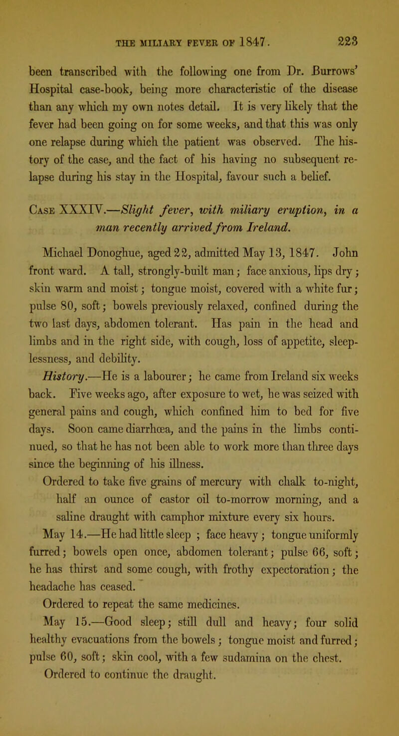 been transcribed with the following one from Dr. Burrows’ Hospital case-book, being more characteristic of the disease than any which my own notes detail. It is very likely that the fever had been going on for some weeks, and that this was only one relapse during which the patient was observed. The his- tory of the case, and the fact of his having no subsequent re- lapse during his stay in the Hospital, favour such a belief. Case XXXTV.—Slight fever, with miliary eruption, in a man recently arrived from Ireland. Michael Donoghue, aged 22, admitted May 13, 1847. John front ward. A tall, strongly-built man; face anxious, lips dry; skin warm and moist; tongue moist, covered with a white fur; pulse 80, soft; bowels previously relaxed, confined during the two last days, abdomen tolerant. Has pain in the head and limbs and in the right side, with cough, loss of appetite, sleep- lessness, and debility. History.—He is a labourer; he came from Ireland six weeks back. Dive weeks ago, after exposure to wet, he was seized with general pains and cough, wliich confined him to bed for five days. Soon came diarrhoea, and the pains in the limbs conti- nued, so that he has not been able to work more than three days since the beginning of liis illness. Ordered to take five grains of mercury with chalk to-night, half an ounce of castor oil to-morrow morning, and a saline draught with camphor mixture every six hours. May 14.—He had little sleep ; face heavy ; tongue uniformly furred; bowels open once, abdomen tolerant; pulse 66, soft; he has thirst and some cough, with frothy expectoration; the headache has ceased. Ordered to repeat the same medicines. May 15.—Good sleep; still dull and heavy; four solid healthy evacuations from the bowels; tongue moist and furred ; pulse 60, soft; skin cool, with a few sudamina on the chest. Ordered to continue the draught.