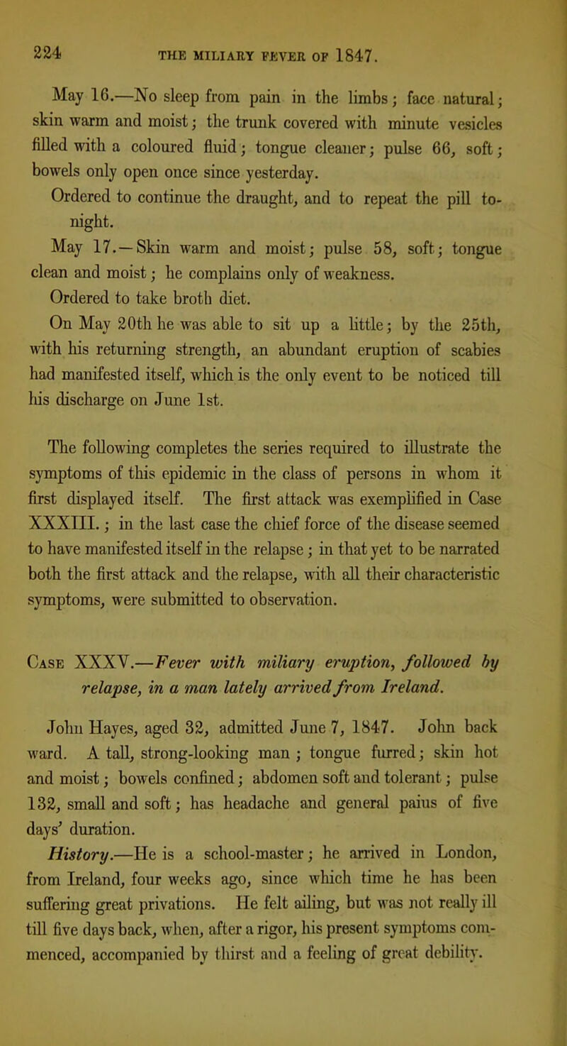 May 1G.—No sleep from pain in the limbs; face natural; skin warm and moist; the trunk covered with minute vesicles filled with a coloured fluid; tongue cleaner; pulse 66, soft; bowels only open once since yesterday. Ordered to continue the draught, and to repeat the pill to- night. May 17.—Skin warm and moist; pulse 58, soft; tongue clean and moist; he complains only of weakness. Ordered to take broth diet. On May 20th he was able to sit up a little; by the 25th, with his returning strength, an abundant eruption of scabies had manifested itself, which is the only event to be noticed till his discharge on June 1st. The following completes the series required to illustrate the symptoms of this epidemic in the class of persons in whom it first displayed itself. The first attack was exemplified in Case XXXIII.; in the last case the chief force of the disease seemed to have manifested itself in the relapse ; in that yet to be narrated both the first attack and the relapse, with all their characteristic symptoms, were submitted to observation. Case XXXY.—Fever with miliary eruption, followed by relapse, in a man lately arrived from Ireland. John Hayes, aged 32, admitted June 7, 1847. John back ward. A tall, strong-looking man ; tongue furred; skin hot and moist; bowels confined; abdomen soft and tolerant; pulse 132, small and soft; has headache and general paius of five days' duration. History.—He is a school-master; he arrived in London, from Ireland, four weeks ago, since which time he has been suffering great privations. He felt ailing, but was not really ill till five days back, when, after a rigor, his present symptoms com- menced, accompanied by thirst and a feeling of great debility.