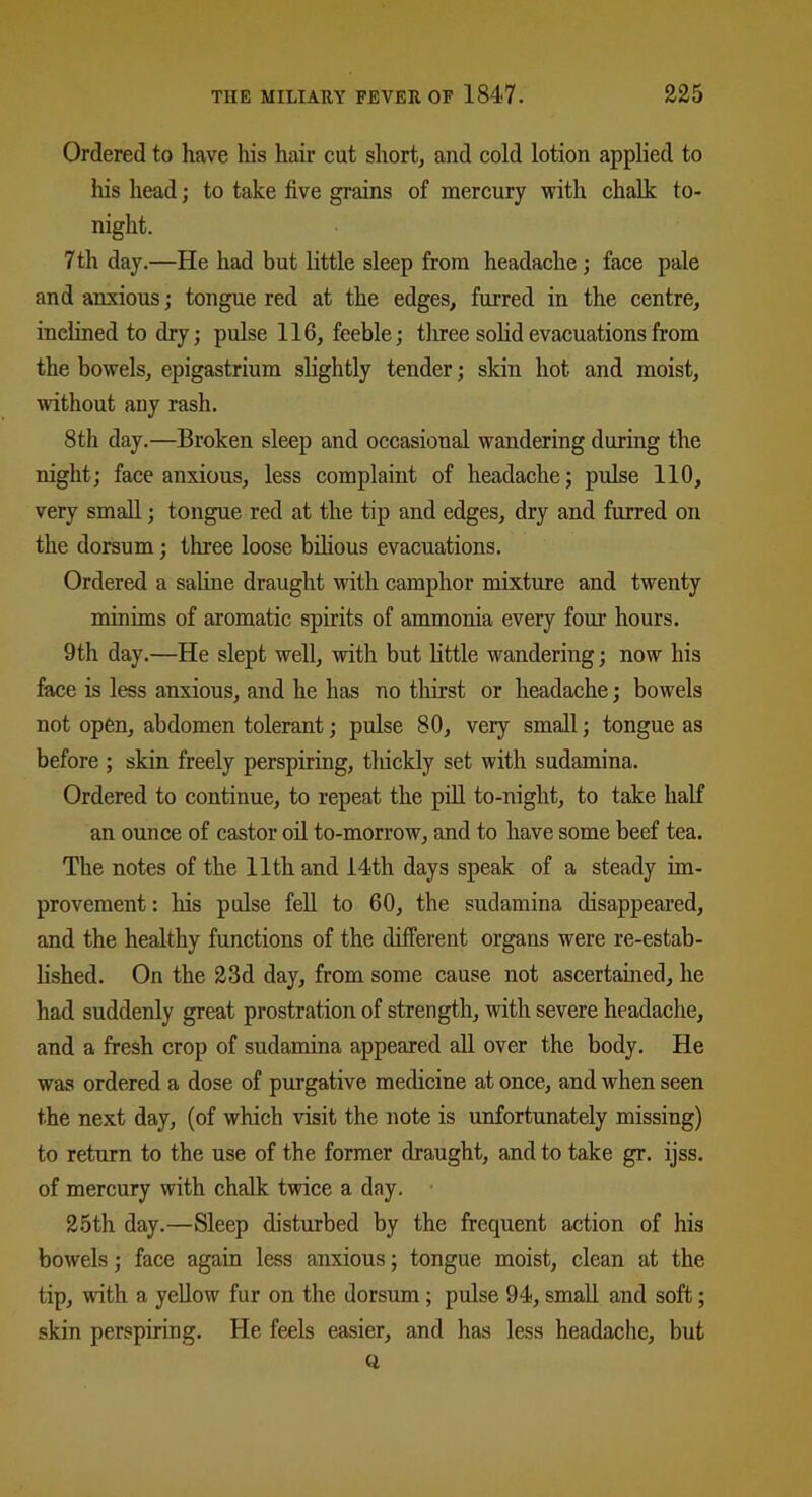 Ordered to have his hair cut short, and cold lotion applied to his head; to take five grains of mercury with chalk to- night. 7th day.—He had but little sleep from headache; face pale and anxious; tongue red at the edges, furred in the centre, inclined to dry; pulse 116, feeble; three solid evacuations from the bowels, epigastrium slightly tender; skin hot and moist, without any rash. 8th day.—Broken sleep and occasional wandering during the night; face anxious, less complaint of headache; pulse 110, very small; tongue red at the tip and edges, dry and furred on the dorsum; three loose bilious evacuations. Ordered a saline draught with camphor mixture and twenty minims of aromatic spirits of ammonia every four hours. 9th day.—He slept well, with but little wandering; now his face is less anxious, and he has no thirst or headache; bowels not open, abdomen tolerant; pulse 80, very small; tongue as before ; skin freely perspiring, thickly set with sudamina. Ordered to continue, to repeat the pill to-night, to take half an ounce of castor oil to-morrow, and to have some beef tea. The notes of the 11th and 14th days speak of a steady im- provement: his pulse fell to 60, the sudamina disappeared, and the healthy functions of the different organs were re-estab- lished. On the 23d day, from some cause not ascertained, he had suddenly great prostration of strength, with severe headache, and a fresh crop of sudamina appeared all over the body. He was ordered a dose of purgative medicine at once, and when seen the next day, (of which visit the note is unfortunately missing) to return to the use of the former draught, and to take gr. ijss. of mercury with chalk twice a day. 25th day.—Sleep disturbed by the frequent action of his bowels; face again less anxious; tongue moist, clean at the tip, with a yellow fur on the dorsum ; pulse 94, small and soft; skin perspiring. He feels easier, and has less headache, but (1