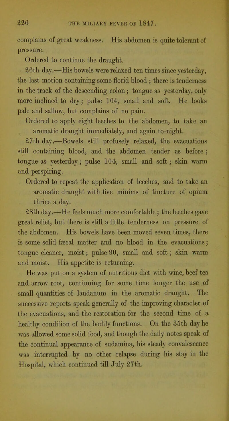 complains of great weakness. His abdomen is quite tolerant of pressure. Ordered to continue the draught. 26th day.—His bowels were relaxed ten times since yesterday, the last motion containing some florid blood ; there is tenderness in the track of the descending colon; tongue as yesterday, only more inclined to dry; pulse 104, small and soft. He looks pale and sallow, but complains of no pain. Ordered to apply eight leeches to the abdomen, to take an aromatic draught immediately, and again to-night. 27th day.—Bowels still profusely relaxed, the evacuations still containing blood, and the abdomen tender as before ; tongue as yesterday; pulse 104, small and soft; skin warm and perspiring. Ordered to repeat the application of leeches, and to take an aromatic draught with five minims of tincture of opium thrice a day. 28th day.—He feels much more comfortable; the leeches gave great relief, but there is still a little tenderness on pressure of the abdomen. His bowels have been moved seven times, there is some solid fsecal matter and no blood in the evacuations; tongue cleaner, moist; pulse 90, small and soft; skin warm and moist. His appetite is returning. He was put on a system of nutritious diet with wine, beef tea and arrow root, continuing for some time longer the use of small quantities of laudanum in the aromatic draught. The successive reports speak generally of the improving character of the evacuations, and the restoration for the second time of a healthy condition of the bodily functions. On the 35th day he was allowed some solid food, and though the daily notes speak of the continual appearance of sudamina, his steady convalescence was interrupted by no other relapse during his stay hi the Hospital, which continued till July 27th.