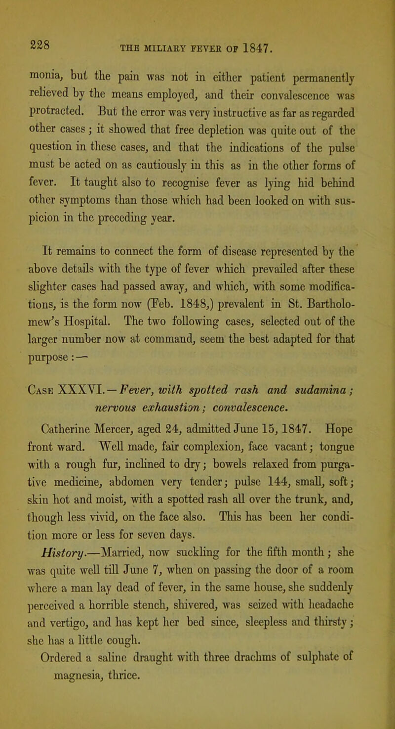monia, but the pain was not in either patient permanently relieved by the means employed, and their convalescence was protracted. But the error was very instructive as far as regarded other cases ; it showed that free depletion was quite out of the question in these cases, and that the indications of the pulse must be acted on as cautiously in this as in the other forms of fever. It taught also to recognise fever as lying hid behind other symptoms than those which had been looked on with sus- picion in the preceding year. It remains to connect the form of disease represented by the above details with the type of fever which prevailed after these slighter cases had passed away, and which, with some modifica- tions, is the form now (Eeb. 1848,) prevalent in St. Bartholo- mew’s Hospital. The two following cases, selected out of the larger number now at command, seem the best adapted for that purpose:—■ Case XXXYI. — Fever, with spotted rash and sudamina ; nervous exhaustion; convalescence. Catherine Mercer, aged 24, admitted June 15, 1847. Hope front ward. Well made, fair complexion, face vacant; tongue with a rough fur, inclined to dry; bowels relaxed from purga- tive medicine, abdomen very tender; pulse 144, small, soft; skin hot and moist, with a spotted rash all over the trunk, and, though less vivid, on the face also. Tliis has been her condi- tion more or less for seven days. History■—Married, now suckling for the fifth month; she was quite well till June 7, when on passing the door of a room where a man lay dead of fever, in the same house, she suddenly perceived a horrible stench, shivered, was seized with headache and vertigo, and has kept her bed since, sleepless and thirsty; she has a little cough. Ordered a saline draught with three drachms of sulphate of magnesia, thrice.