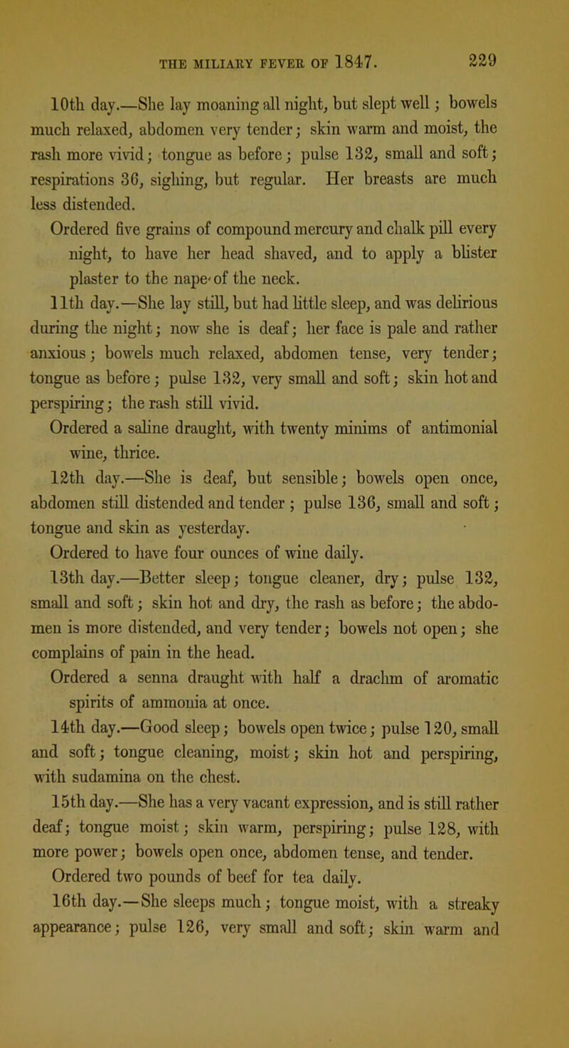 10th day.—She lay moaning all night, but slept well; bowels much relaxed, abdomen very tender; skin warm and moist, the rash more vivid; tongue as before; pulse 132, small and soft; respirations 3G, sighing, but regular. Her breasts are much less distended. Ordered five grains of compound mercury and chalk pill every night, to have her head shaved, and to apply a blister plaster to the nape-of the neck. 11th day.—She lay still, but had little sleep, and was delirious during the night; now she is deaf; her face is pale and rather anxious; bowels much relaxed, abdomen tense, very tender; tongue as before; pulse 132, very small and soft; skin hot and perspiring; the rash still vivid. Ordered a saline draught, with twenty minims of antimonial wine, thrice. 12th day.—She is deaf, but sensible; bowels open once, abdomen still distended and tender ; pulse 13G, small and soft; tongue and skin as yesterday. Ordered to have four ounces of -wine daily. 13th day.—Better sleep; tongue cleaner, dry; pulse 132, small and soft; skin hot and dry, the rash as before; the abdo- men is more distended, and very tender; bowels not open; she complains of pain in the head. Ordered a senna draught with half a drachm of aromatic spirits of ammonia at once. 14th day.—Good sleep; bowels open twice; pulse 120, small and soft; tongue cleaning, moist; skin hot and perspiring, with sudamina on the chest. 15th day.—She has a very vacant expression, and is still rather deaf; tongue moist; skin warm, perspiring; pulse 128, with more power; bowels open once, abdomen tense, and tender. Ordered two pounds of beef for tea daily. 16th day.—She sleeps much; tongue moist, with a streaky appearance; pulse 126, very small and soft; skin warm and