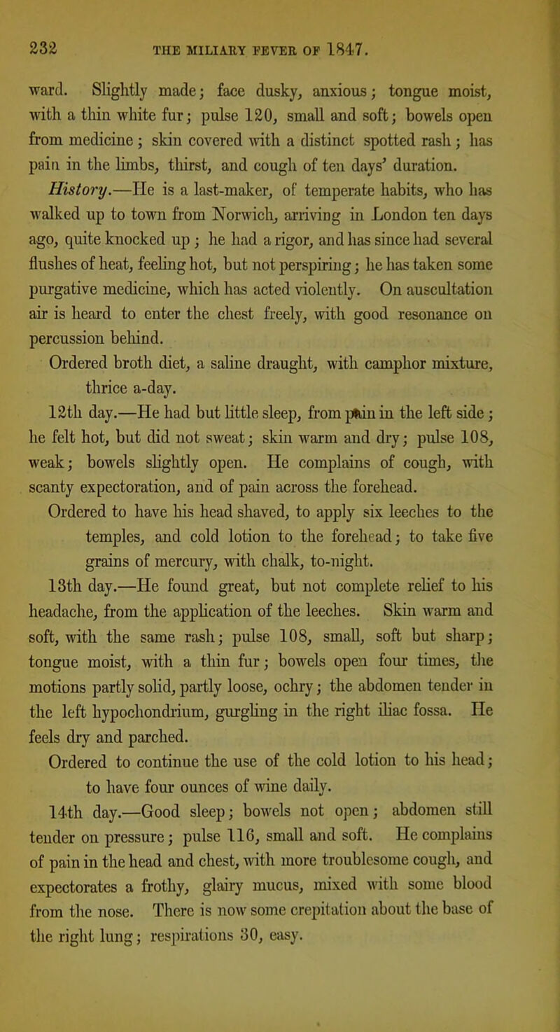 ward. Slightly made; face dusky, anxious; tongue moist, with a thin white fur; pulse 120, small and soft; bowels open from medicine ; skin covered with a distinct spotted rash ; has pain in the limbs, thirst, and cough of ten days' duration. History.—He is a last-maker, of temperate habits, who has walked up to town from Norwich, arriving in London ten days ago, quite knocked up ; he had a rigor, and has since had several flushes of heat, feeling hot, but not perspiring; he has taken some purgative medicine, which has acted violently. On auscultation air is heard to enter the chest freely, with good resonance on percussion behind. Ordered broth diet, a saline draught, with camphor mixture, thrice a-day. 12th day.—He had but little sleep, from pfcin in the left side; he felt hot, but did not sweat; skin warm and dry; pulse 108, weak; bowels slightly open. He complains of cough, with scanty expectoration, and of pain across the forehead. Ordered to have his head shaved, to apply six leeches to the temples, and cold lotion to the forehead; to take five grains of mercury, with chalk, to-night. 13th day.—He found great, but not complete relief to his headache, from the application of the leeches. Skin warm and soft, with the same rash; pulse 108, small, soft but sharp; tongue moist, with a thin fur; bowels open four times, the motions partly solid, partly loose, ochry; the abdomen tender in the left hypochondrium, gurgling in the right iliac fossa. He feels dry and parched. Ordered to continue the use of the cold lotion to his head; to have four ounces of wine daily. 14th day.—Good sleep; bowels not open; abdomen still tender on pressure; pulse 116, small and soft. He complains of pain in the head and chest, with more troublesome cough, and expectorates a frothy, glairy mucus, mixed with some blood from the nose. There is now some crepitation about the base of the right lung; respirations 30, easy.