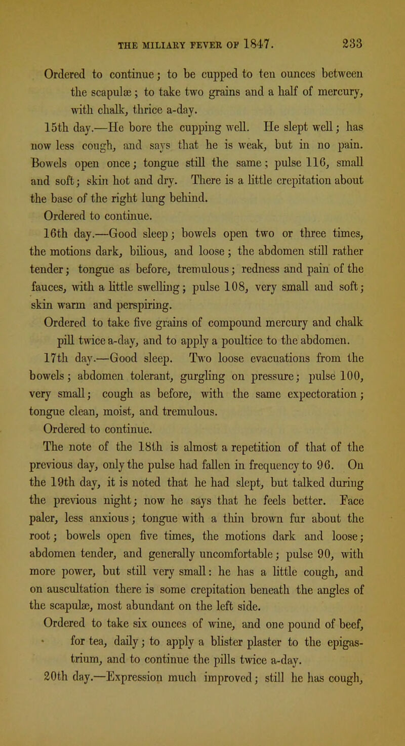 Ordered to continue; to be cupped to ten ounces between the scapulae; to take two grains and a half of mercury, with chalk, thrice a-day. 15th day.—He bore the cupping well. He slept well; has now less cough, and says that he is weak, but in no pain. Bowels open once; tongue still the same; pulse 116, small and soft; skin hot and dry. There is a little crepitation about the base of the right lung behind. Ordered to continue. 16th day.—Good sleep; bowels open two or three times, the motions dark, bilious, and loose ; the abdomen still rather tender; tongue as before, tremulous; redness and pain of the fauces, with a little swelling; pulse 108, very small and soft; skin warm and perspiring. Ordered to take five grains of compound mercury and chalk pill twice a-day, and to apply a poultice to the abdomen. 17th day.—Good sleep. Two loose evacuations from the bowels; abdomen tolerant, gurgling on pressure; pulse 100, very small; cough as before, with the same expectoration; tongue clean, moist, and tremulous. Ordered to continue. The note of the 18th is almost a repetition of that of the previous day, only the pulse had fallen in frequency to 96. On the 19th day, it is noted that he had slept, but talked during the previous night; now he says that he feels better. Tace paler, less anxious; tongue with a thin brown fur about the root; bowels open five times, the motions dark and loose; abdomen tender, and generally uncomfortable; pulse 90, with more power, but still very small: he has a little cough, and on auscultation there is some crepitation beneath the angles of the scapulae, most abundant on the left side. Ordered to take six ounces of wine, and one pound of beef, for tea, daily; to apply a blister plaster to the epigas- trium, and to continue the pills twice a-day. 20th day.—Expression much improved; still lie has cough.