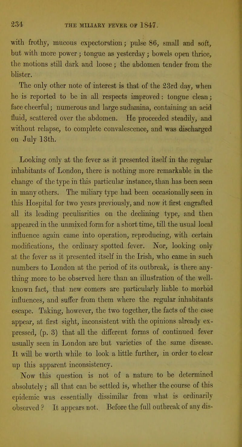 with frothy, mucous expectoration; pulse 80, small and soft, but with more power; tongue as yesterday; bowels open tlirice, the motions still dark and loose ; the abdomen tender from the blister. The only other note of interest is that of the 23rd day, when he is reported to be in all respects improved: tongue clean; face cheerful; numerous and large sudamina, containing an acid fluid, scattered over the abdomen. He proceeded steadily, and without relapse, to complete convalescence, and was discharged on July 13th. Looking only at the fever as it presented itself in the regular inhabitants of London, there is nothing more remarkable in the change of the type in this particular instance, than has been seen in many others. The miliary type had been occasionally seen in this Hospital for two years previously, and now it first engrafted all its leading peculiarities on the declining type, and then appeared in the unmixed form for a short time, till the usual local influence again came into operation, reproducing, with certain modifications, the ordinary spotted fever. Nor, looking only at the fever as it presented itself in the Irish, who came hi such numbers to London at the period of its outbreak, is there any- thing more to be observed here than an illustration of the well- known fact, that new comers are particularly liable to morbid influences, and suffer from them where the regular inhabitants escape. Taking, however, the two together, the facts of the case appear, at first sight, inconsistent with the opinions already ex- pressed, (p. 3) that all the different forms of continued fever usually seen in London are but varieties of the same disease. It will be worth while to look a little further, in order to clear up this apparent inconsistency. Now this question is not of a nature to be determined absolutely; all that can be settled is, whether the course of this epidemic was essentially dissimilar from what is ordinarily observed ? It appears not. Before the full outbreak ot any dis-