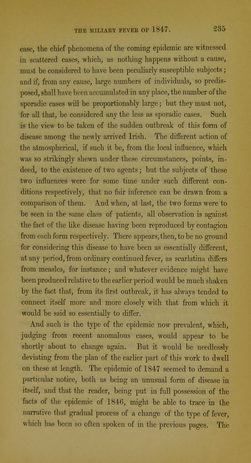 ease, the chief phenomena of the coming epidemic are witnessed in scattered cases, which, as nothing happens without a cause, must be considered to have been peculiarly susceptible subjects; and if, from any cause, large numbers of individuals, so predis- posed, shall have been accumulated in any place, the number of the sporadic cases will be proportionably large; but they must not, for all that, be considered any the less as sporadic cases. Such is the view to be taken of the sudden outbreak of this form of disease among the newly arrived Irish. The different action of the atmospherical, if such it be, from the local influence, which wras so strikingly shewn under these circumstances, points, in- deed, to the existence of two agents; but the subjects of these two influences were for some time under such different con- ditions respectively, that no fair inference can be drawn from a comparison of them. And when, at last, the two forms were to be seen in the same class of patients, all observation is against the fact of the like disease having been reproduced by contagion from each form respectively. There appears, then, to be no ground for considering this disease to have been as essentially different, at any period, from ordinary continued fever, as scarlatina differs from measles, for instance; and whatever evidence might have been produced relative to the earlier period would be much shaken by the fact that, from its first outbreak, it has always tended to connect itself more and more closely with that from which it would be said so essentially to differ. And such is the type of the epidemic now prevalent, which, judging from recent anomalous cases, would appear to be shortly about to change again. But it would be needlessly deviating from the plan of the earlier part of this work to dwell on these at length. The epidemic of 1847 seemed to demand a particular notice, both as being an unusual form of disease in itself, and that the reader, being put in full possession of the facts of the epidemic of 1846, might be able to trace in the narrative that gradual process of a change of the type of fever, which has been so often spoken of in the previous pages. The