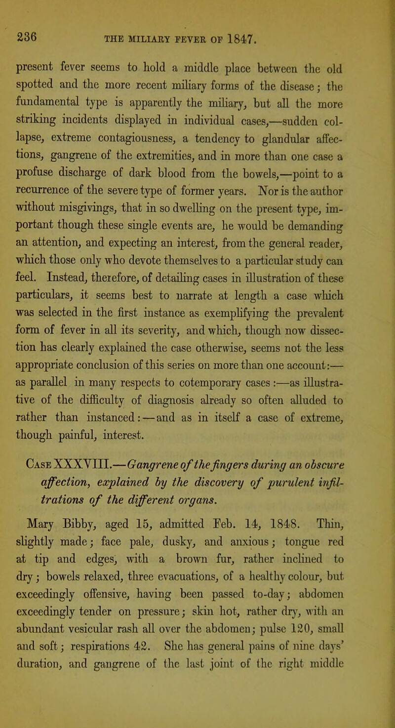 present fever seems to hold a middle place between the old spotted and the more recent miliary forms of the disease; the fundamental type is apparently the miliary, but all the more striking incidents displayed in individual cases,—sudden col- lapse, extreme contagiousness, a tendency to glandular affec- tions, gangrene of the extremities, and in more than one case a profuse discharge of dark blood from the bowels,—point to a recurrence of the severe type of former years. Nor is the author without misgivings, that in so dwelling on the present type, im- portant though these single events are, he would be demanding an attention, and expecting an interest, from the general reader, which those only who devote themselves to a particular study can feel. Instead, therefore, of detailing cases in illustration of these particulars, it seems best to narrate at length a case which was selected in the first instance as exemplifying the prevalent form of fever in all its severity, and which, though now dissec- tion has clearly explained the case otherwise, seems not the less appropriate conclusion of this series on more than one account:— as parallel in many respects to cotemporary cases:—as illustra- tive of the difficulty of diagnosis already so often alluded to rather than instanced:—and as in itself a case of extreme, though painful, interest. Case XXXYIII.—Gangrene of the fingers during an obscure affection, explained by the discovery of purulent infil- trations of the different organs. Mary Bibby, aged 15, admitted Feb. 14, 1848. Thin, slightly made; face pale, dusky, and anxious; tongue red at tip and edges, with a brown fur, rather inclined to dry; bowels relaxed, three evacuations, of a healthy colour, but exceedingly offensive, having been passed to-day; abdomen exceedingly tender on pressure; skin hot, rather dr)-, with an abundant vesicular rash all over the abdomen; pulse 120, small and soft; respirations 42. She has general pains of nine days’ duration, and gangrene of the last joint of the right middle