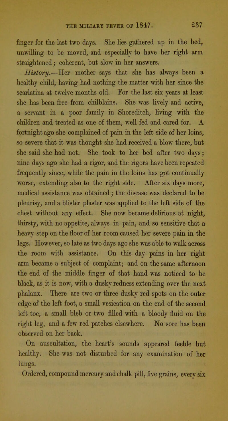 finger for the last two days. She lies gathered up in the bed, unwilling to be moved, and especially to have her right arm straightened; coherent, but slow in her answers. History.—Her mother says that she has always been a healthy child, having had nothing the matter with her since the scarlatina at twelve months old. Tor the last six years at least she has been free from chilblains. She was lively and active, a servant in a poor family in Shoreditch, living with the children and treated as one of them, well fed and cared for. A fortnight ago she complained of pain in the left side of her loins, so severe that it was thought she had received a blow there, but she said she had not. She took to her bed after two days; nine days ago she had a rigor, and the rigors have been repeated frequently since, while the pain in the loins has got continually worse, extending also to the right side. After six days more, medical assistance was obtained; the disease was declared to be pleurisy, and a blister plaster was applied to the left side of the chest without any effect. She now became delirious at night, thirsty, with no appetite, always in pain, and so sensitive that a heavy step on the floor of her room caused her severe pain in the legs. However, so late as two days ago she was able to walk across the room with assistance. On this day pains in her right arm became a subject of complaint; and on the same afternoon the end of the middle finger of that hand was noticed to be black, as it is now, with a dusky redness extending over the next phalanx. There are two or three dusky red spots on the outer edge of the left foot, a small vesication on the end of the second left toe, a small bleb or two filled with a bloody fluid on the right leg, and a few red patches elsewhere. No sore has been observed on her back. On auscultation, the heart's sounds appeared feeble but healthy. She was not disturbed for any examination of her lungs. Ordered, compound mercury and chalk pill, five grains, every six