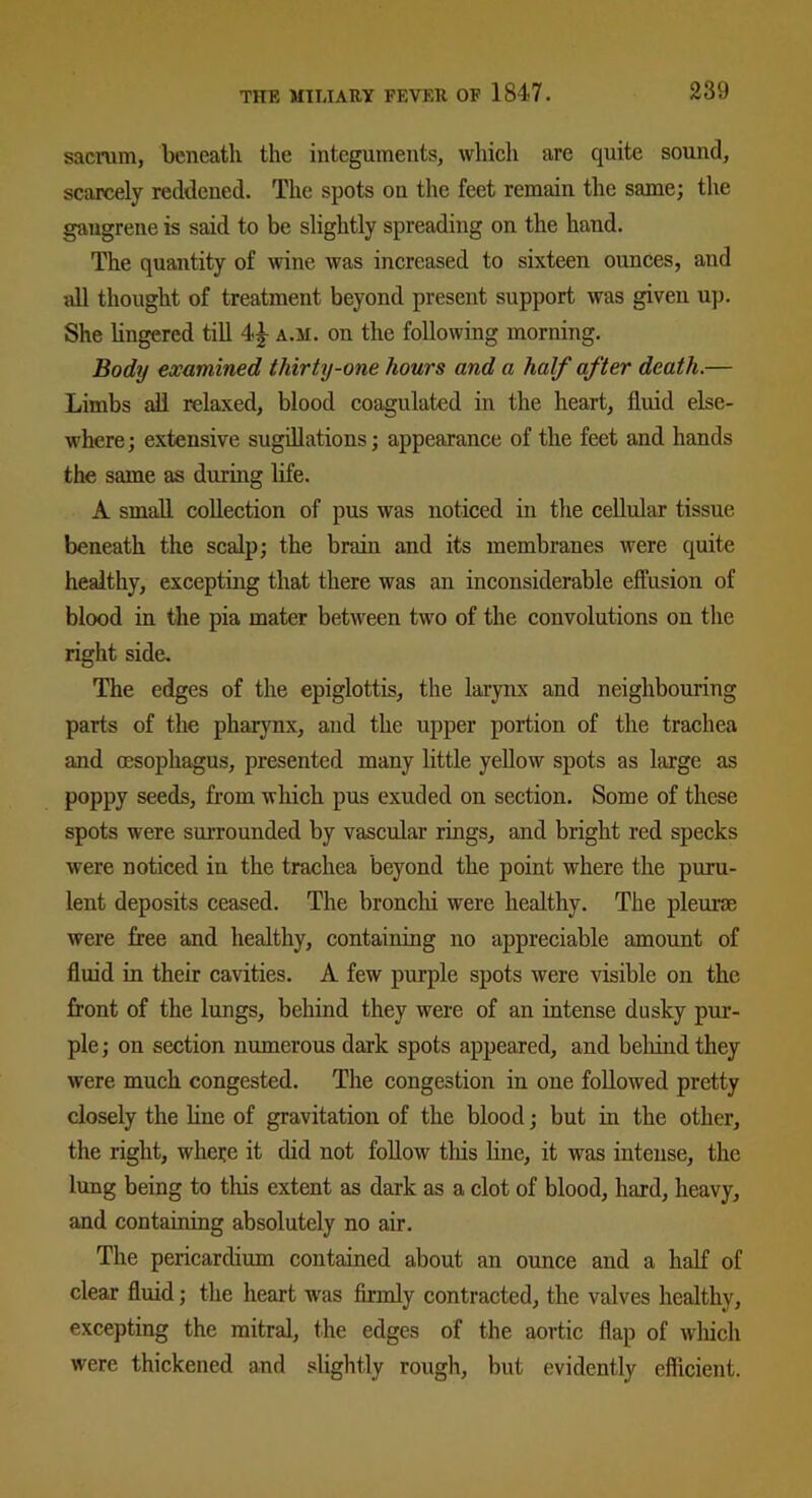 sacrum, beneath the integuments, which are quite sound, scarcely reddened. The spots on the feet remain the same; the gangrene is said to be slightly spreading on the hand. The quantity of wine was increased to sixteen ounces, and all thought of treatment beyond present support was given up. She lingered till 4<|- a.m. on the following morning. Body examined thirty-one hours and a half after death.— Limbs all relaxed, blood coagulated in the heart, fluid else- where ; extensive sugillations; appearance of the feet and hands the same as during life. A small collection of pus was noticed in the cellular tissue beneath the scalp; the brain and its membranes were quite healthy, excepting that there was an inconsiderable effusion of blood in the pia mater between two of the convolutions on the right side. The edges of the epiglottis, the larynx and neighbouring parts of the pharynx, and the upper portion of the trachea and oesophagus, presented many little yellow spots as large as poppy seeds, from which pus exuded on section. Some of these spots were surrounded by vascular rings, and bright red specks were noticed in the trachea beyond the point where the puru- lent deposits ceased. The bronchi were healthy. The pleurae were free and healthy, containing no appreciable amount of fluid in their cavities. A few purple spots were visible on the front of the lungs, behind they were of an intense dusky pur- ple ; on section numerous dark spots appeared, and behind they were much congested. The congestion in one followed pretty closely the line of gravitation of the blood; but in the other, the right, where it did not follow this line, it was intense, the lung being to this extent as dark as a clot of blood, hard, heavy, and containing absolutely no air. The pericardium contained about an ounce and a half of clear fluid; the heart was firmly contracted, the valves healthy, excepting the mitral, the edges of the aortic flap of which were thickened and slightly rough, but evidently efficient.