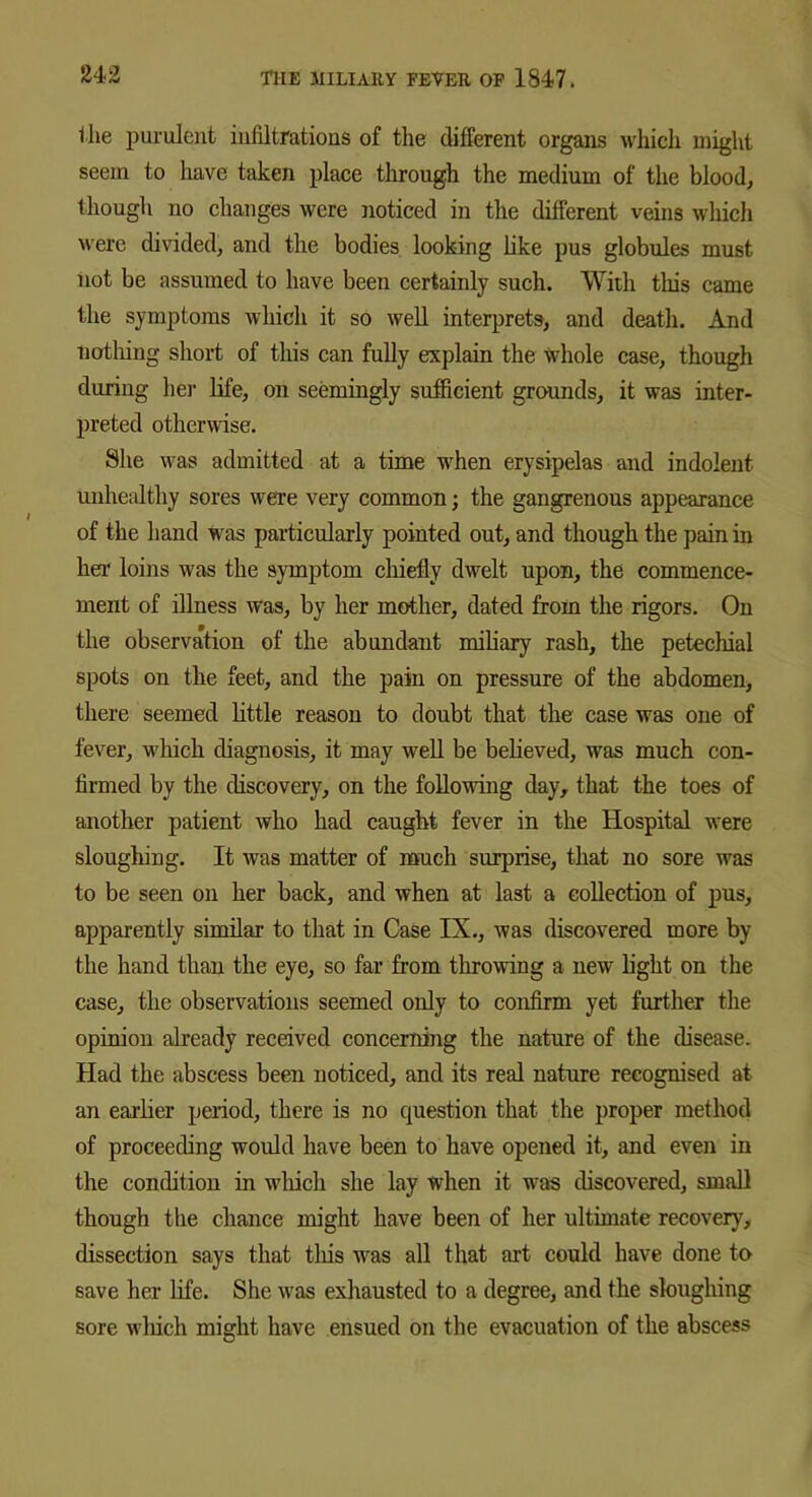 the purulent infiltrations of the different organs which might seem to have taken place through the medium of the blood, though no changes were noticed in the different veins which were divided, and the bodies looking like pus globules must not be assumed to have been certainly such. With this came the symptoms which it so well interprets, and death. And nothing short of this can fully explain the whole case, though during her life, on seemingly sufficient grounds, it was inter- preted otherwise. She was admitted at a time when erysipelas and indolent unhealthy sores were very common; the gangrenous appearance of the hand was particularly pointed out, and though the pain in her loins was the symptom chiefly dwelt upon, the commence- ment of illness was, by her mother, dated from the rigors. On the observation of the abundant miliary rash, the petechial spots on the feet, and the pain on pressure of the abdomen, there seemed little reason to doubt that the case was one of fever, which diagnosis, it may well be believed, was much con- firmed by the discovery, on the following day, that the toes of another patient who had caught fever in the Hospital were sloughing. It was matter of much surprise, that no sore was to be seen on her back, and when at last a collection of pus, apparently similar to that in Case IX., was discovered more by the hand than the eye, so far from throwing a new light on the case, the observations seemed only to confirm yet further the opinion already received concerning the nature of the disease. Had the abscess been noticed, and its real nature recognised at an earlier period, there is no question that the proper method of proceeding would have been to have opened it, and even in the condition in which she lay when it was discovered, small though the chance might have been of her ultimate recovery, dissection says that this was all that art could have done to save her life. She was exhausted to a degree, and the sloughing sore which might have ensued on the evacuation of the abscess